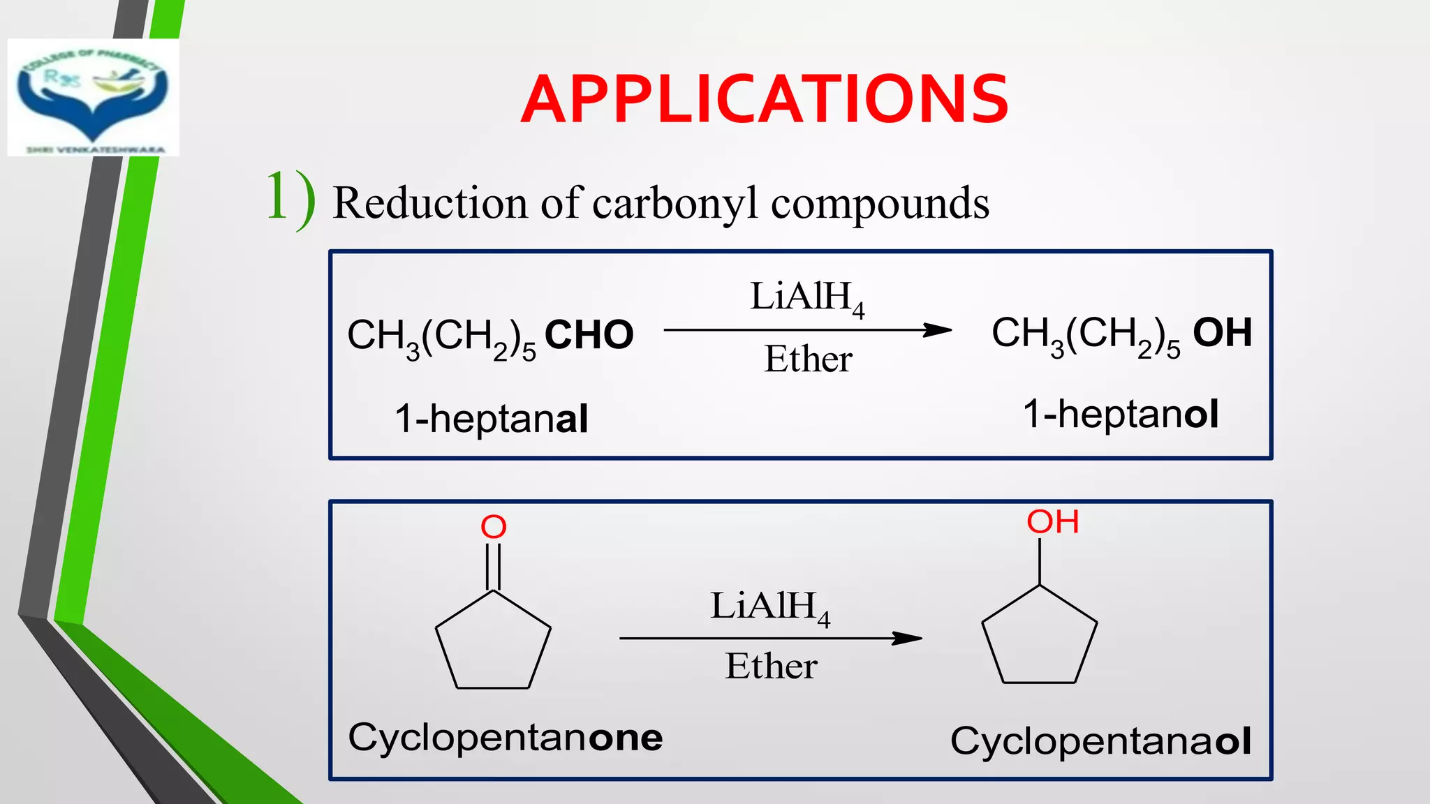 APPLICATIONS
1) Reduction of carbonyl compounds
CH3(CH2)5 CHO
LiAlH4
Ether
CH3(CH2)5 OH
1-heptanal 1-heptanol
O
LiAlH4
Ether
OH
Cyclopentanone Cyclopentanaol
 