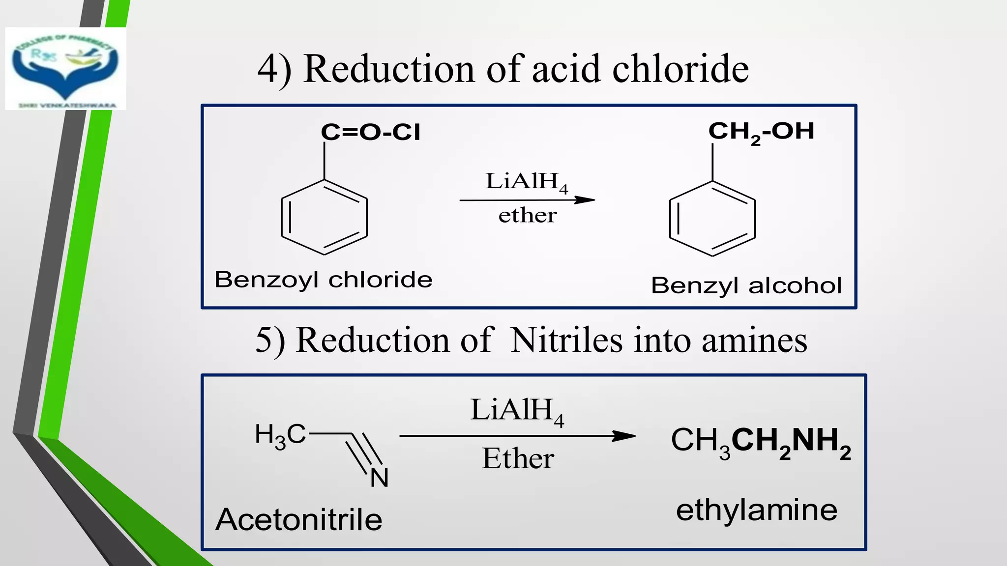 4) Reduction of acid chloride
5) Reduction of Nitriles into amines
C
H3
N
LiAlH4
Ether
CH3CH2NH2
Acetonitrile ethylamine
C=O-Cl CH2-OH
Benzoyl chloride Benzyl alcohol
LiAlH4
ether
 