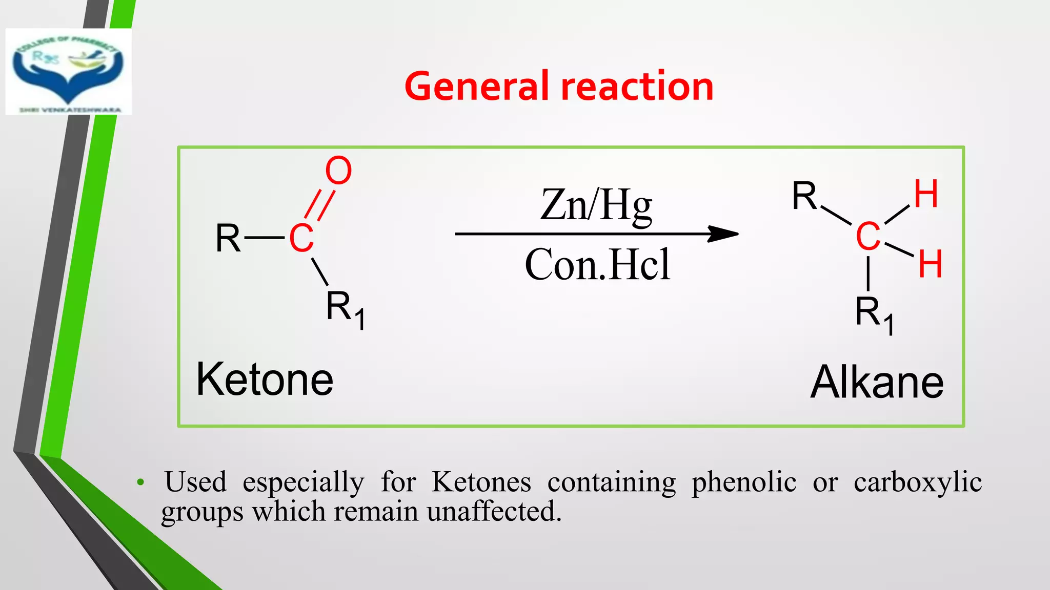 General reaction
• Used especially for Ketones containing phenolic or carboxylic
groups which remain unaffected.
R C
R1
O
Zn/Hg
Con.Hcl
R
C
R1
H
H
Ketone Alkane
 