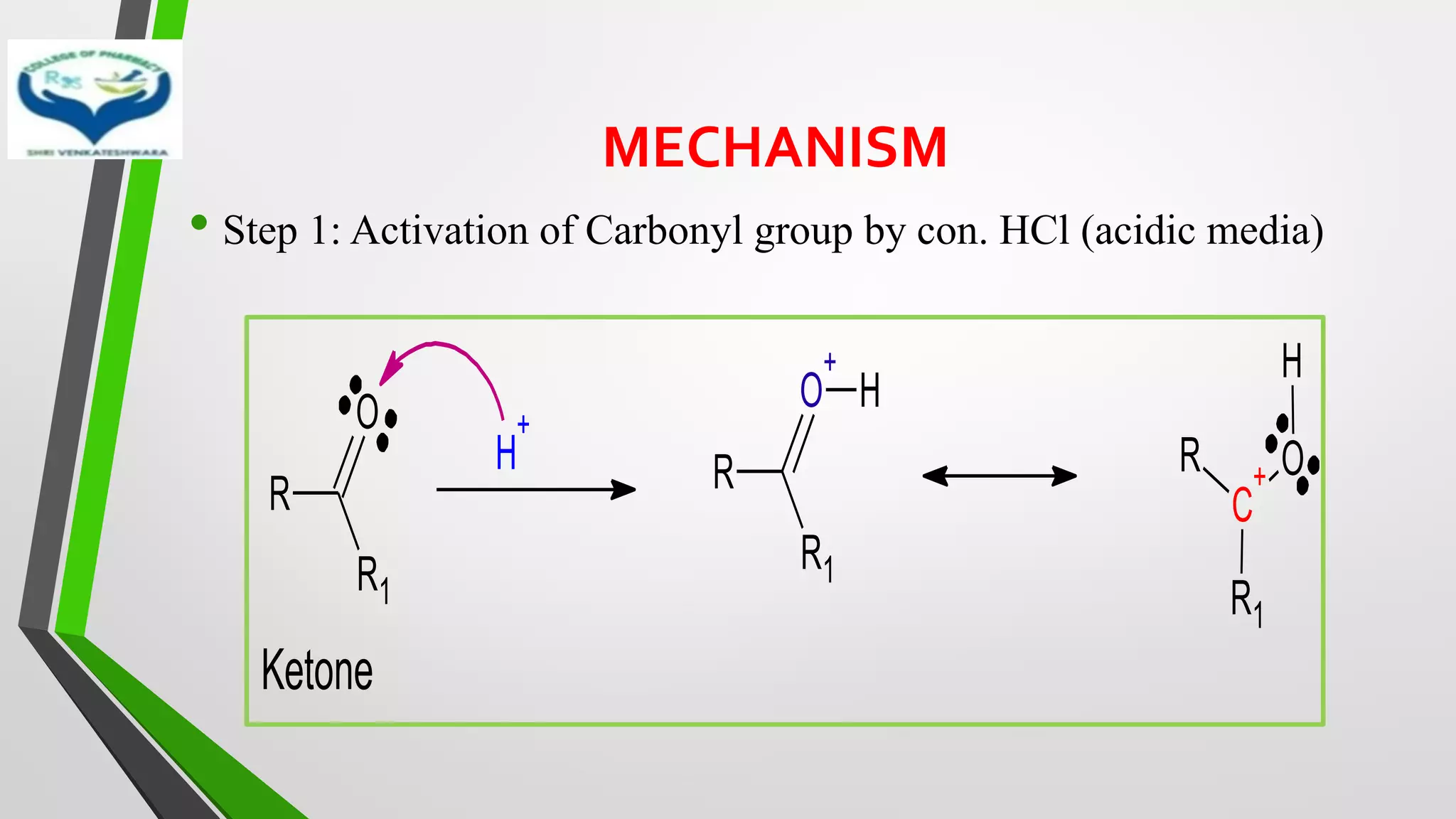 MECHANISM
• Step 1: Activation of Carbonyl group by con. HCl (acidic media)
R
R1
O
H
+
R
R1
O
+
H
R
C
+
R1
O
H
Ketone
 