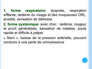 1. forme respiratoire: dyspnée, respiration
sifflante, œdème du visage et des muqueuses ORL,
anxiété, sensation de détresse.
2. forme systémique: avec choc : œdème, rougeur
et prurit généralisés, sensation de malaise, pouls
rapide et difficile à palper
« filant », baisse de la pression artérielle, pouvant
conduire à une perte de connaissance
 