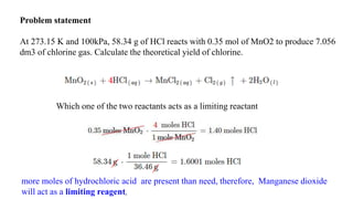 Problem statement
At 273.15 K and 100kPa, 58.34 g of HCl reacts with 0.35 mol of MnO2 to produce 7.056
dm3 of chlorine gas. Calculate the theoretical yield of chlorine.
Which one of the two reactants acts as a limiting reactant
more moles of hydrochloric acid are present than need, therefore, Manganese dioxide
will act as a limiting reagent,
 