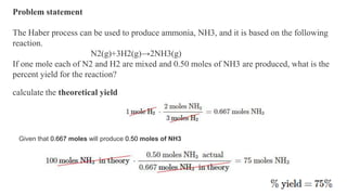 Problem statement
The Haber process can be used to produce ammonia, NH3, and it is based on the following
reaction.
N2(g)+3H2(g)→2NH3(g)
If one mole each of N2 and H2 are mixed and 0.50 moles of NH3 are produced, what is the
percent yield for the reaction?
calculate the theoretical yield
Given that 0.667 moles will produce 0.50 moles of NH3
 