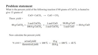 Problem statement
What is the percent yield of the following reaction if 60 grams of CaCO3 is heated to
give 15 grams of
CaO+ CaCO3 → CaO + CO2
Theor. yield =
Now calculate the percent yield.
 