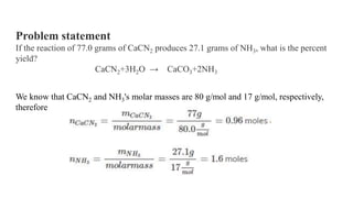 Problem statement
If the reaction of 77.0 grams of CaCN2 produces 27.1 grams of NH3, what is the percent
yield?
CaCN2+3H2O → CaCO3+2NH3
We know that CaCN2 and NH3's molar masses are 80 g/mol and 17 g/mol, respectively,
therefore
 
