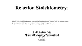 Reaction Stoichiometry
Dr. K. Shahzad Baig
Memorial University of Newfoundland
(MUN)
Canada
Petrucci, et al. 2011. General Chemistry: Principles and Modern Applications. Pearson Canada Inc., Toronto, Ontario.
Tro, N.J. 2010. Principles of Chemistry. : A molecular approach. Pearson Education, Inc.
 