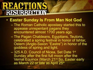 Easter Sunday Is From Man Not God The Roman Catholic apostasy started this to appease unrepentant pagans they encountered almost 1700 years ago. The Pagan Chaldeans, Egyptians, Teutons, celebrated a spring festival in honor of Ishtar, Ostern (Anglo-Saxon “Eastre”) in honor of the goddess of spring and light. 325 A.D. Council of Nicea, Set Date 1 st  Sunday after the first full moon after the Vernal Equinox (March 21 st)  So, Easter early as March 22 or late as April 25 th   