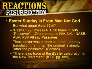Easter Sunday Is From Man Not God But what about  Acts 12:4 ? “ Pasha,” 29 times in N.T. 28 times in  KJV  “Passover” …Other versions NIV, NKJ, NASB, ASV, RSV All say  Passover . There never was a more sad and unhappy translation than this. The original is simply, “after the passover”. (Barnes) “ There is no trace of the  Easter  celebration in the New Testament” (ISBE pg. 889) 