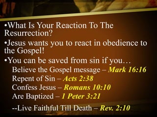 What Is Your Reaction To The Resurrection? Jesus wants you to react in obedience to the Gospel! You can be saved from sin if you… Believe the Gospel message –  Mark 16:16 Repent of Sin –  Acts 2:38 Confess Jesus –  Romans 10:10 Are Baptized –  1 Peter 3:21 --Live Faithful Till Death –  Rev. 2:10   