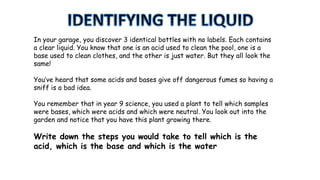In your garage, you discover 3 identical bottles with no labels. Each contains
a clear liquid. You know that one is an acid used to clean the pool, one is a
base used to clean clothes, and the other is just water. But they all look the
same!
You’ve heard that some acids and bases give off dangerous fumes so having a
sniff is a bad idea.
You remember that in year 9 science, you used a plant to tell which samples
were bases, which were acids and which were neutral. You look out into the
garden and notice that you have this plant growing there.
Write down the steps you would take to tell which is the
acid, which is the base and which is the water