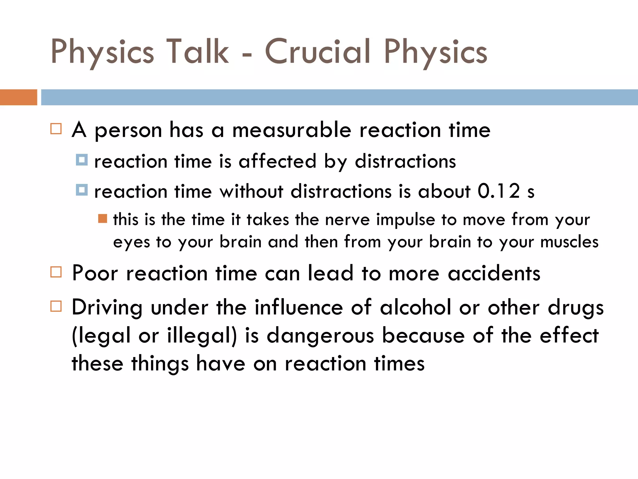 Physics Talk - Crucial Physics A person has a measurable reaction time reaction time is affected by distractions reaction time without distractions is about 0.12 s this is the time it takes the nerve impulse to move from your eyes to your brain and then from your brain to your muscles Poor reaction time can lead to more accidents Driving under the influence of alcohol or other drugs (legal or illegal) is dangerous because of the effect these things have on reaction times 