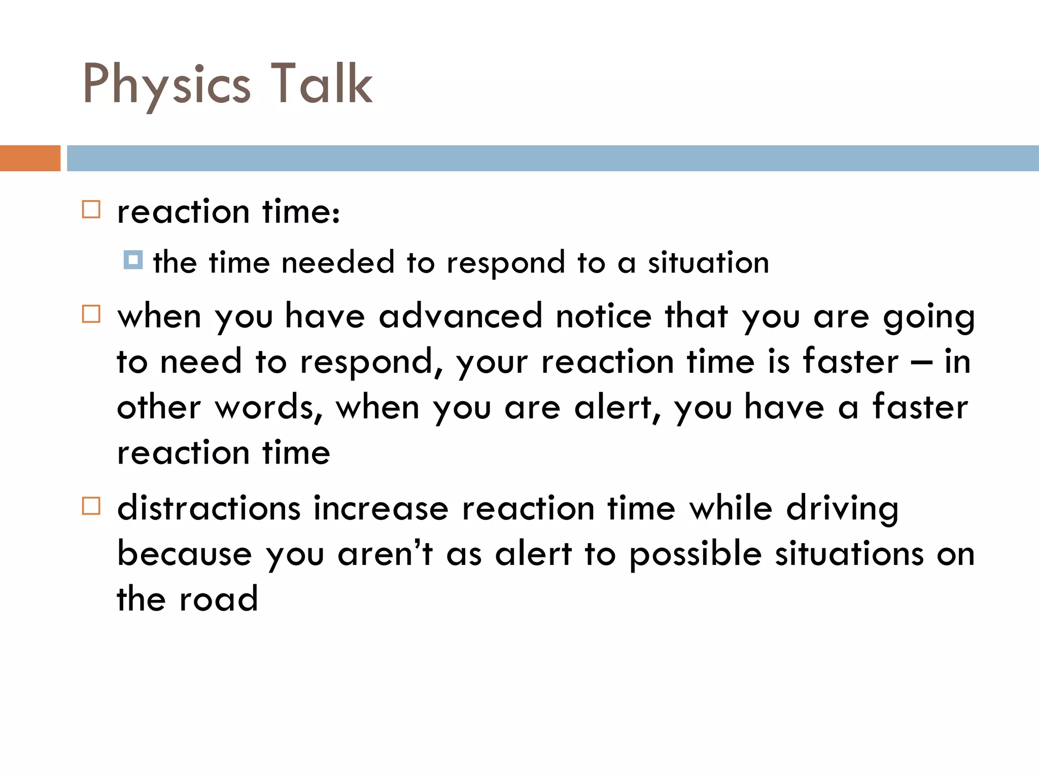 Physics Talk reaction time: the time needed to respond to a situation when you have advanced notice that you are going to need to respond, your reaction time is faster – in other words, when you are alert, you have a faster reaction time distractions increase reaction time while driving because you aren’t as alert to possible situations on the road 