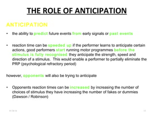 THE ROLE OF ANTICIPATION
01/26/16 .13
ANTICIPATION
• the ability to predict future events from early signals or past events
• reaction time can be speeded up if the performer learns to anticipate certain
actions, good performers start running motor programmes before the
stimulus is fully recognised they anticipate the strength, speed and
direction of a stimulus. This would enable a performer to partially eliminate the
PRP (psychological refractory period)
however, opponents will also be trying to anticipate
• Opponents reaction times can be increased by increasing the number of
choices of stimulus they have increasing the number of fakes or dummies
(Dawson / Robinson)
 