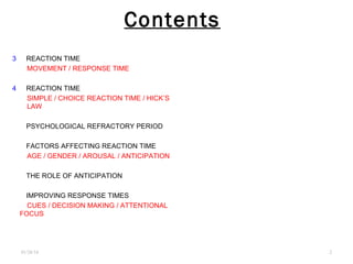 Contents
3 - REACTION TIME
MOVEMENT / RESPONSE TIME
4 - REACTION TIME
SIMPLE / CHOICE REACTION TIME / HICK’S
LAW
5 - PSYCHOLOGICAL REFRACTORY PERIOD
6 - FACTORS AFFECTING REACTION TIME
AGE / GENDER / AROUSAL / ANTICIPATION
7 - THE ROLE OF ANTICIPATION
8 - IMPROVING RESPONSE TIMES
CUES / DECISION MAKING / ATTENTIONAL
FOCUS
01/26/16 .2
 