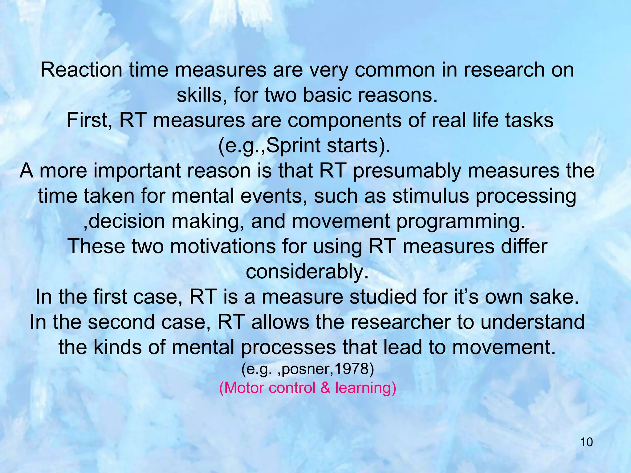 10
Reaction time measures are very common in research on
skills, for two basic reasons.
First, RT measures are components of real life tasks
(e.g.,Sprint starts).
A more important reason is that RT presumably measures the
time taken for mental events, such as stimulus processing
,decision making, and movement programming.
These two motivations for using RT measures differ
considerably.
In the first case, RT is a measure studied for it’s own sake.
In the second case, RT allows the researcher to understand
the kinds of mental processes that lead to movement.
(e.g. ,posner,1978)
(Motor control & learning)
 