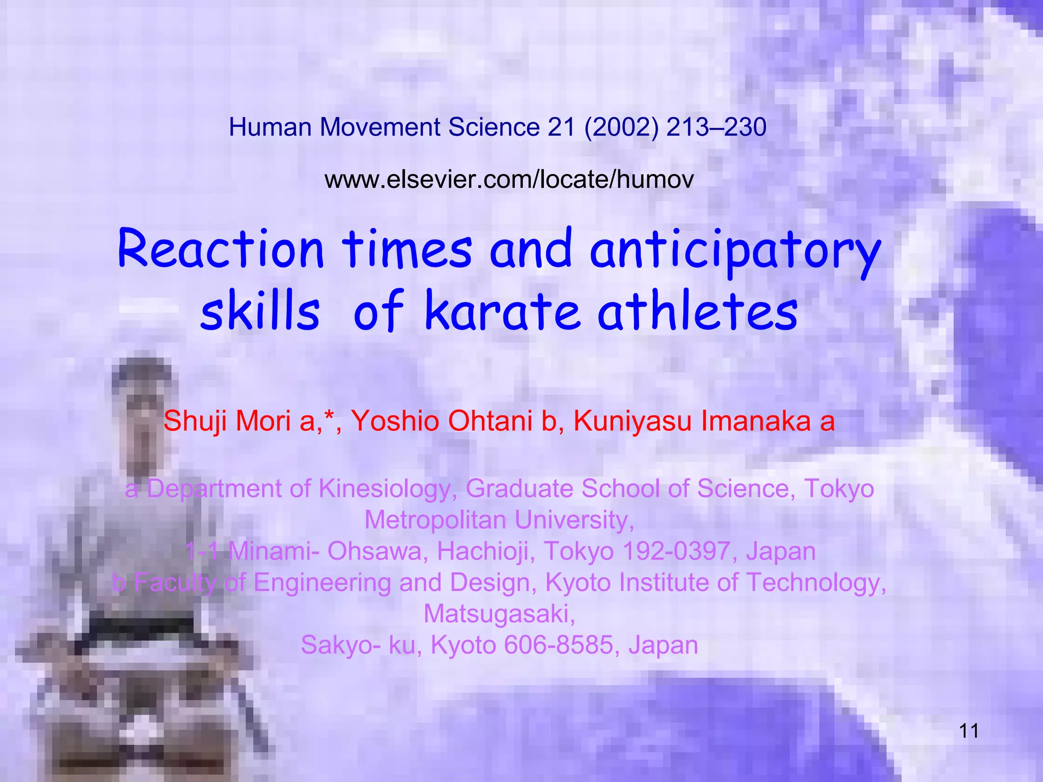 11
Reaction times and anticipatory
skills of karate athletes
Shuji Mori a,*, Yoshio Ohtani b, Kuniyasu Imanaka a
a Department of Kinesiology, Graduate School of Science, Tokyo
Metropolitan University,
1-1 Minami- Ohsawa, Hachioji, Tokyo 192-0397, Japan
b Faculty of Engineering and Design, Kyoto Institute of Technology,
Matsugasaki,
Sakyo- ku, Kyoto 606-8585, Japan
Human Movement Science 21 (2002) 213–230
www.elsevier.com/locate/humov
 