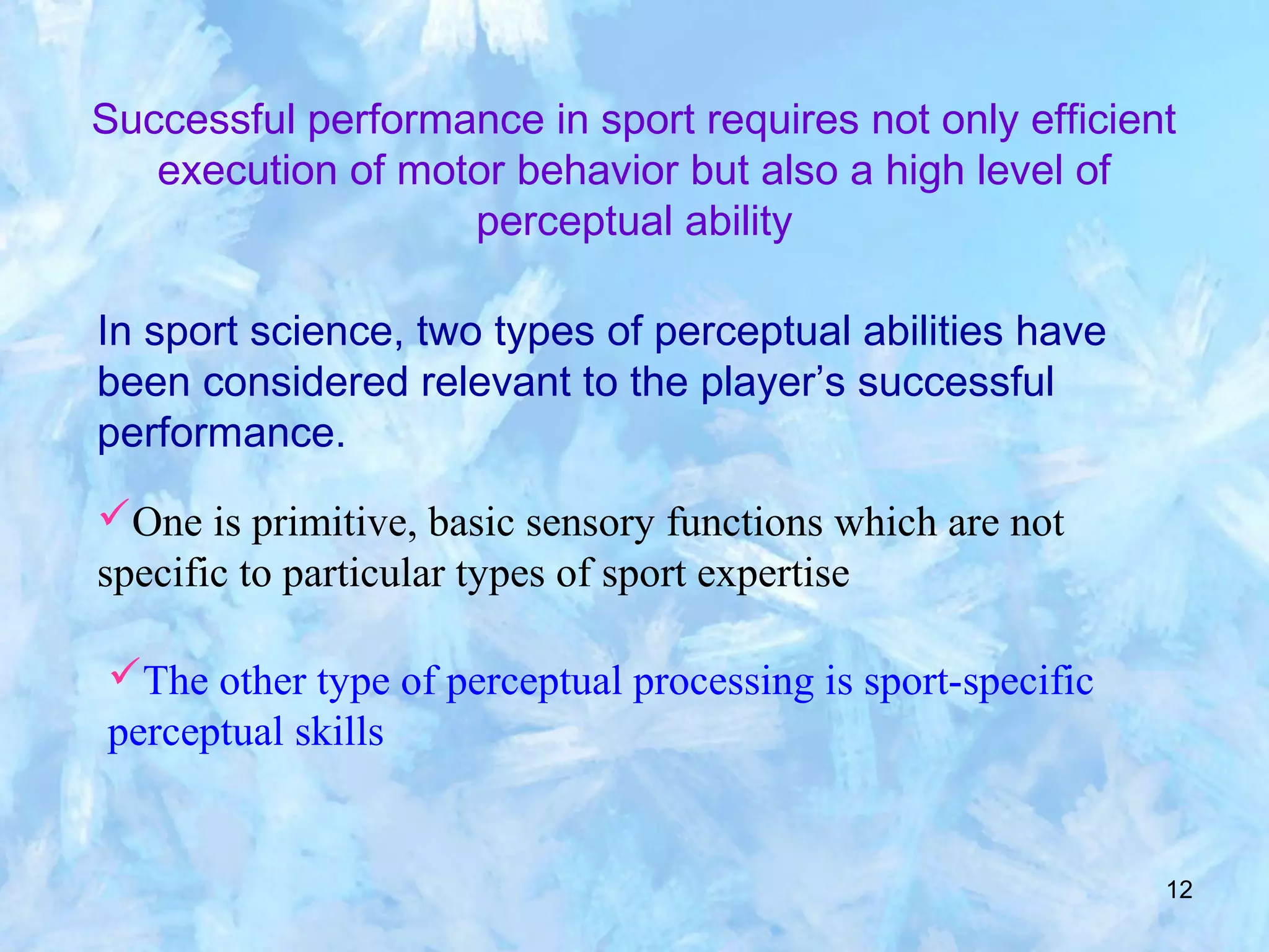 12
Successful performance in sport requires not only efficient
execution of motor behavior but also a high level of
perceptual ability
In sport science, two types of perceptual abilities have
been considered relevant to the player’s successful
performance.
One is primitive, basic sensory functions which are not
specific to particular types of sport expertise
The other type of perceptual processing is sport-specific
perceptual skills
 