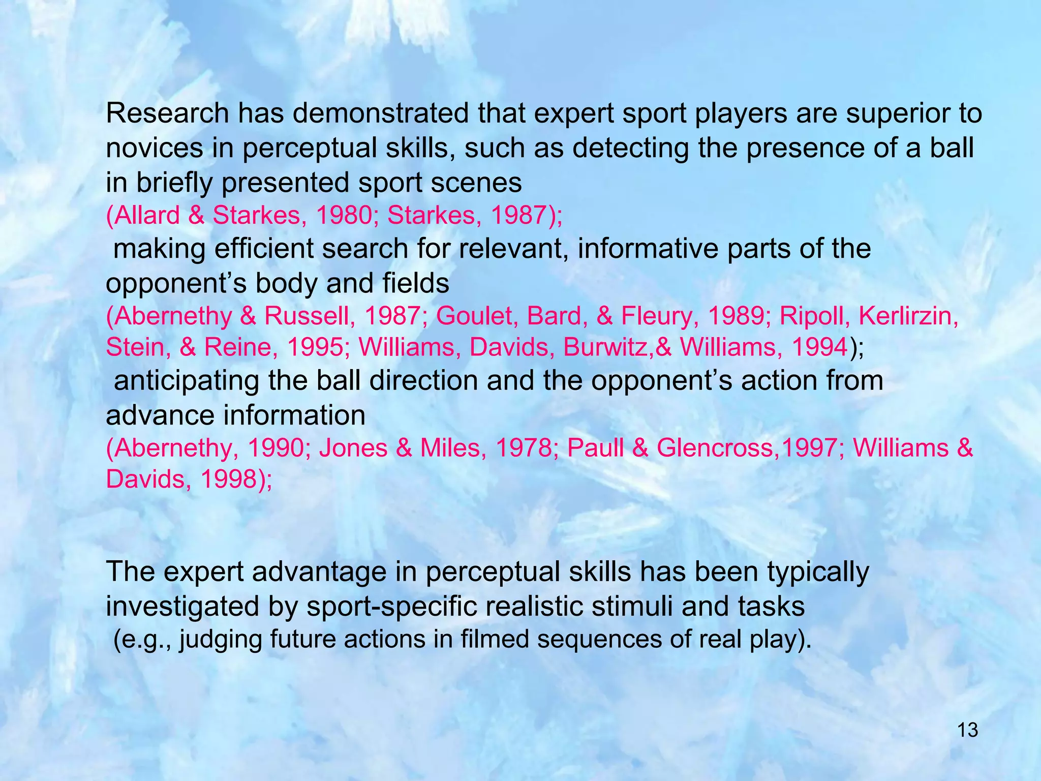 13
Research has demonstrated that expert sport players are superior to
novices in perceptual skills, such as detecting the presence of a ball
in briefly presented sport scenes
(Allard & Starkes, 1980; Starkes, 1987);
making efficient search for relevant, informative parts of the
opponent’s body and fields
(Abernethy & Russell, 1987; Goulet, Bard, & Fleury, 1989; Ripoll, Kerlirzin,
Stein, & Reine, 1995; Williams, Davids, Burwitz,& Williams, 1994);
anticipating the ball direction and the opponent’s action from
advance information
(Abernethy, 1990; Jones & Miles, 1978; Paull & Glencross,1997; Williams &
Davids, 1998);
The expert advantage in perceptual skills has been typically
investigated by sport-specific realistic stimuli and tasks
(e.g., judging future actions in filmed sequences of real play).
 
