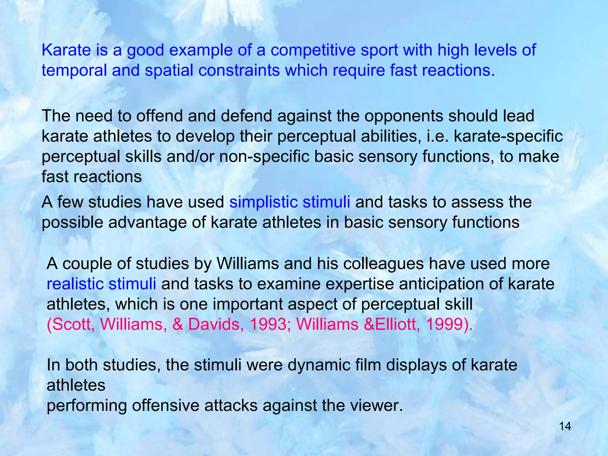 14
Karate is a good example of a competitive sport with high levels of
temporal and spatial constraints which require fast reactions.
The need to offend and defend against the opponents should lead
karate athletes to develop their perceptual abilities, i.e. karate-specific
perceptual skills and/or non-specific basic sensory functions, to make
fast reactions
A few studies have used simplistic stimuli and tasks to assess the
possible advantage of karate athletes in basic sensory functions
A couple of studies by Williams and his colleagues have used more
realistic stimuli and tasks to examine expertise anticipation of karate
athletes, which is one important aspect of perceptual skill
(Scott, Williams, & Davids, 1993; Williams &Elliott, 1999).
In both studies, the stimuli were dynamic film displays of karate
athletes
performing offensive attacks against the viewer.
 