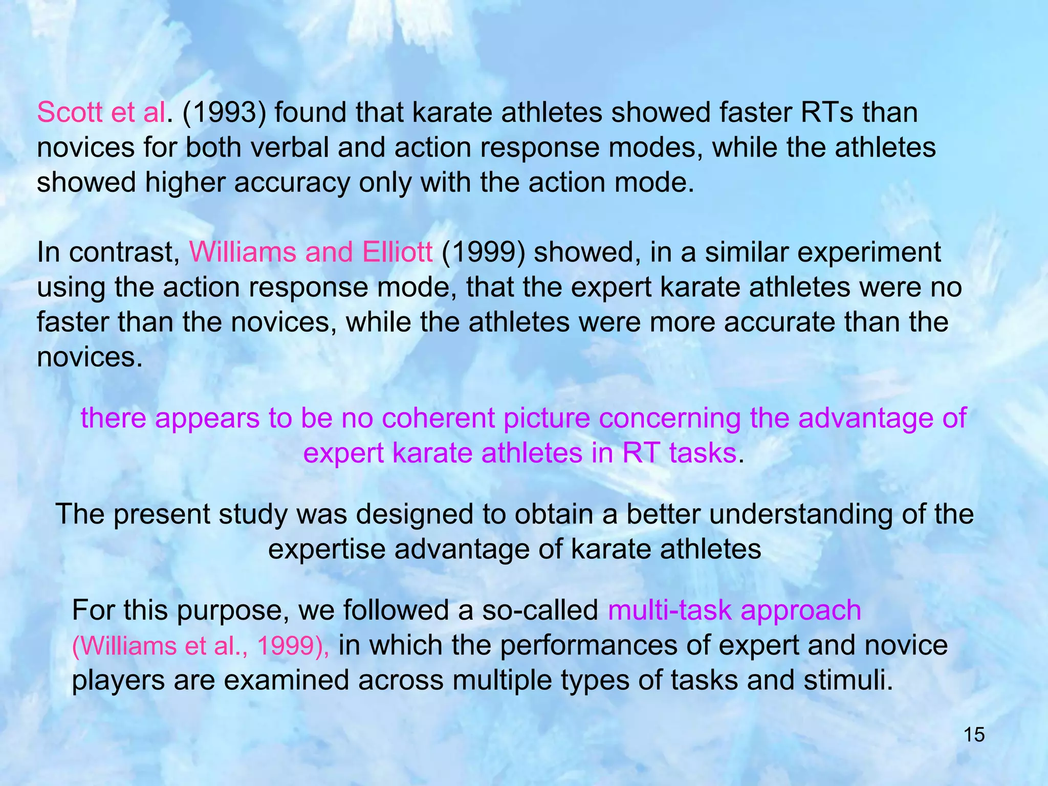 15
Scott et al. (1993) found that karate athletes showed faster RTs than
novices for both verbal and action response modes, while the athletes
showed higher accuracy only with the action mode.
In contrast, Williams and Elliott (1999) showed, in a similar experiment
using the action response mode, that the expert karate athletes were no
faster than the novices, while the athletes were more accurate than the
novices.
there appears to be no coherent picture concerning the advantage of
expert karate athletes in RT tasks.
The present study was designed to obtain a better understanding of the
expertise advantage of karate athletes
For this purpose, we followed a so-called multi-task approach
(Williams et al., 1999), in which the performances of expert and novice
players are examined across multiple types of tasks and stimuli.
 