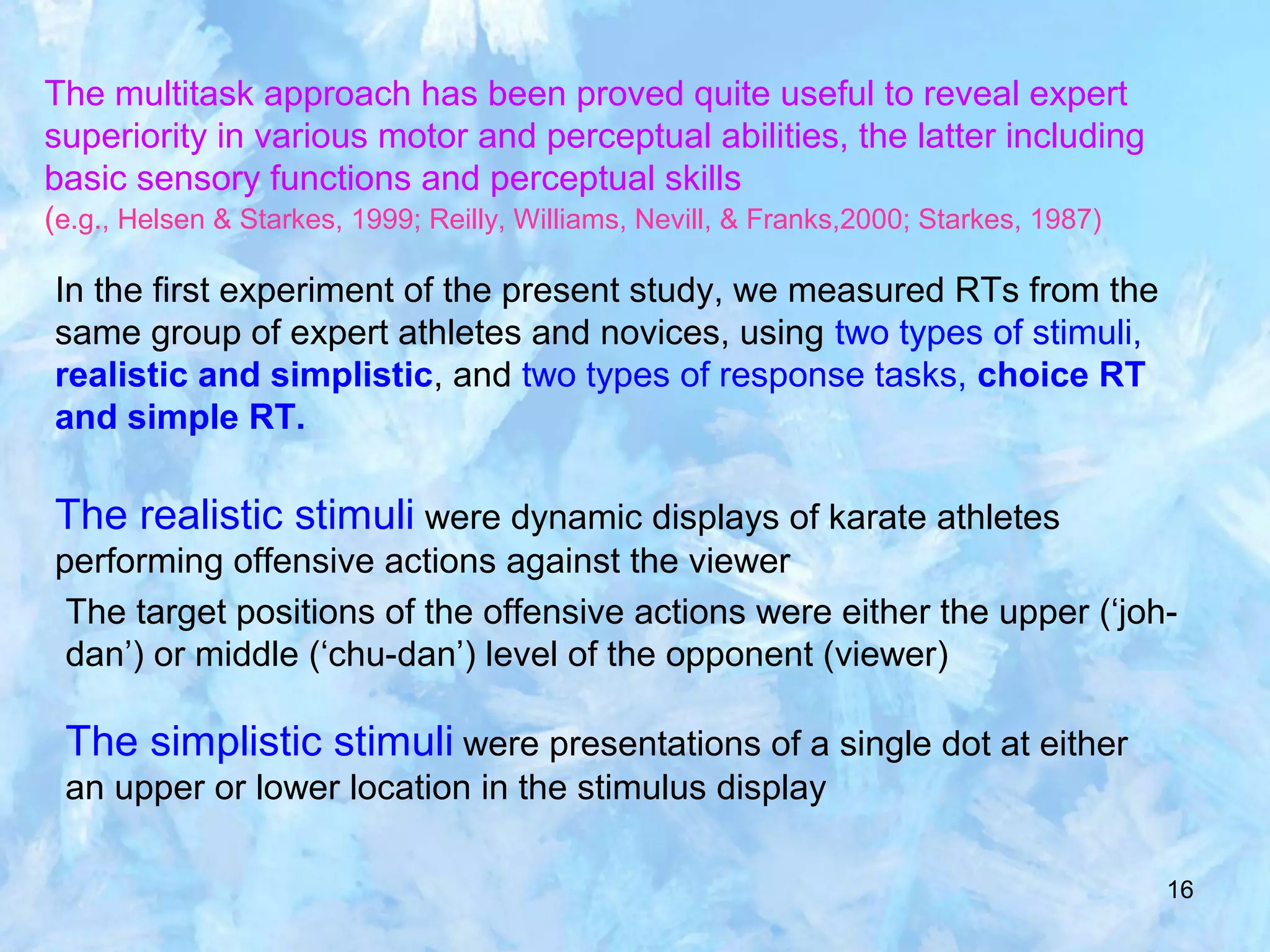 16
The multitask approach has been proved quite useful to reveal expert
superiority in various motor and perceptual abilities, the latter including
basic sensory functions and perceptual skills
(e.g., Helsen & Starkes, 1999; Reilly, Williams, Nevill, & Franks,2000; Starkes, 1987)
In the first experiment of the present study, we measured RTs from the
same group of expert athletes and novices, using two types of stimuli,
realistic and simplistic, and two types of response tasks, choice RT
and simple RT.
The realistic stimuli were dynamic displays of karate athletes
performing offensive actions against the viewer
The target positions of the offensive actions were either the upper (‘joh-
dan’) or middle (‘chu-dan’) level of the opponent (viewer)
The simplistic stimuli were presentations of a single dot at either
an upper or lower location in the stimulus display
 