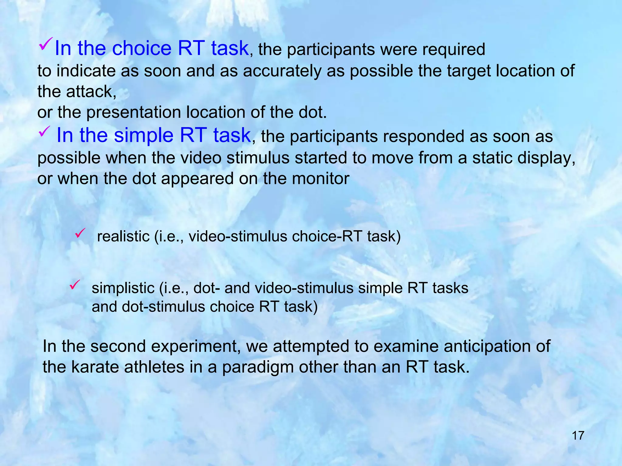 17
In the choice RT task, the participants were required
to indicate as soon and as accurately as possible the target location of
the attack,
or the presentation location of the dot.
 In the simple RT task, the participants responded as soon as
possible when the video stimulus started to move from a static display,
or when the dot appeared on the monitor
 realistic (i.e., video-stimulus choice-RT task)
 simplistic (i.e., dot- and video-stimulus simple RT tasks
and dot-stimulus choice RT task)
In the second experiment, we attempted to examine anticipation of
the karate athletes in a paradigm other than an RT task.
 