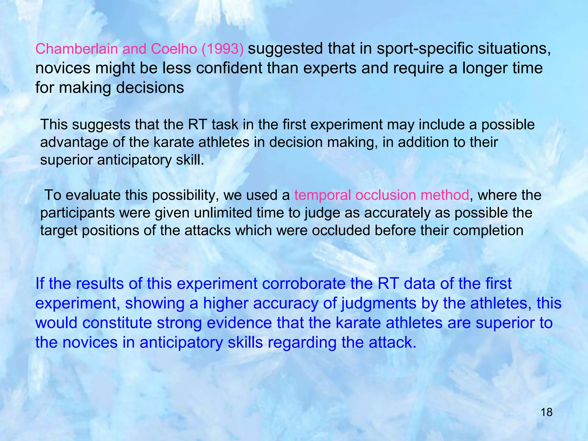 18
Chamberlain and Coelho (1993) suggested that in sport-specific situations,
novices might be less confident than experts and require a longer time
for making decisions
This suggests that the RT task in the first experiment may include a possible
advantage of the karate athletes in decision making, in addition to their
superior anticipatory skill.
To evaluate this possibility, we used a temporal occlusion method, where the
participants were given unlimited time to judge as accurately as possible the
target positions of the attacks which were occluded before their completion
If the results of this experiment corroborate the RT data of the first
experiment, showing a higher accuracy of judgments by the athletes, this
would constitute strong evidence that the karate athletes are superior to
the novices in anticipatory skills regarding the attack.
 