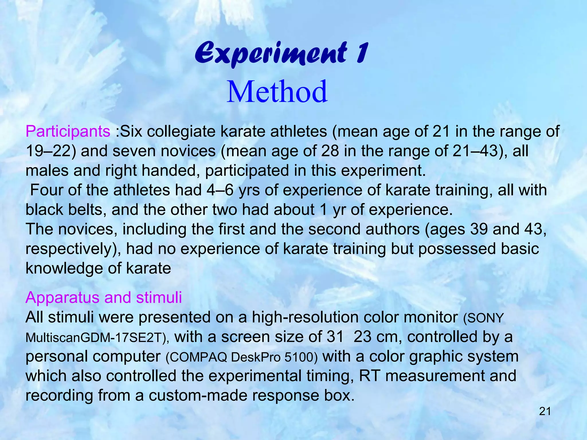 21
Experiment 1
Method
Participants :Six collegiate karate athletes (mean age of 21 in the range of
19–22) and seven novices (mean age of 28 in the range of 21–43), all
males and right handed, participated in this experiment.
Four of the athletes had 4–6 yrs of experience of karate training, all with
black belts, and the other two had about 1 yr of experience.
The novices, including the first and the second authors (ages 39 and 43,
respectively), had no experience of karate training but possessed basic
knowledge of karate
Apparatus and stimuli
All stimuli were presented on a high-resolution color monitor (SONY
MultiscanGDM-17SE2T), with a screen size of 31 23 cm, controlled by a
personal computer (COMPAQ DeskPro 5100) with a color graphic system
which also controlled the experimental timing, RT measurement and
recording from a custom-made response box.
 