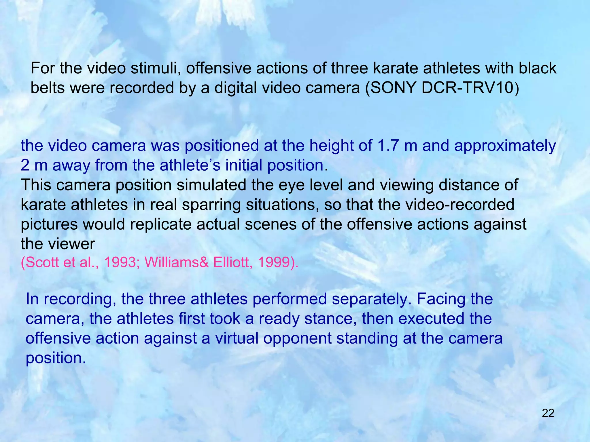 22
For the video stimuli, offensive actions of three karate athletes with black
belts were recorded by a digital video camera (SONY DCR-TRV10)
the video camera was positioned at the height of 1.7 m and approximately
2 m away from the athlete’s initial position.
This camera position simulated the eye level and viewing distance of
karate athletes in real sparring situations, so that the video-recorded
pictures would replicate actual scenes of the offensive actions against
the viewer
(Scott et al., 1993; Williams& Elliott, 1999).
In recording, the three athletes performed separately. Facing the
camera, the athletes first took a ready stance, then executed the
offensive action against a virtual opponent standing at the camera
position.
 