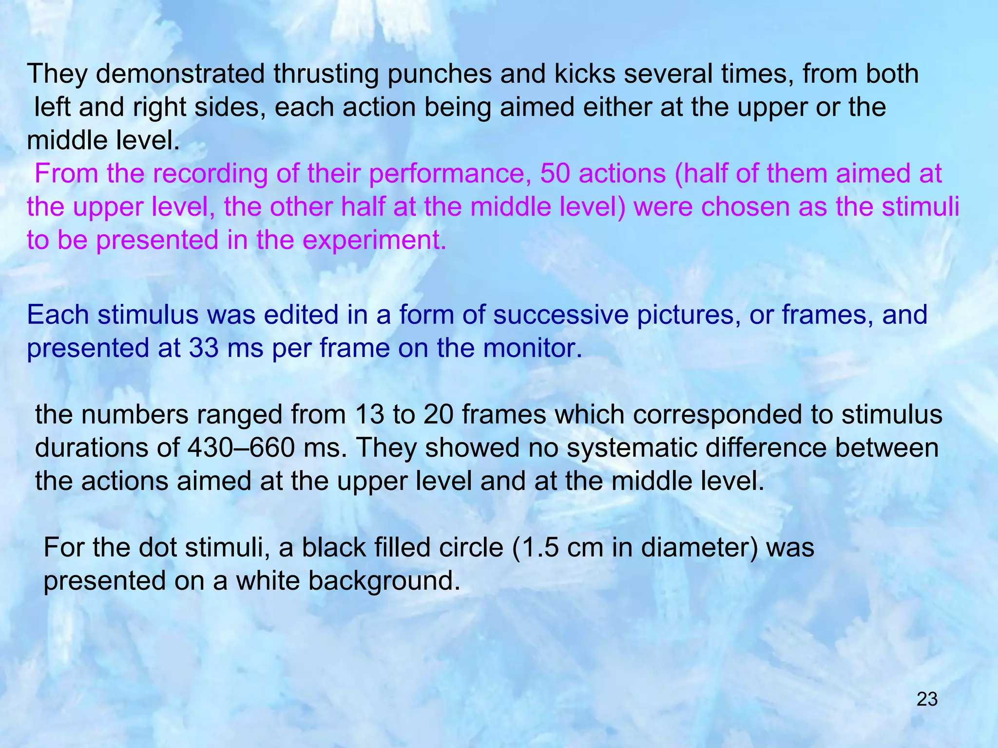23
They demonstrated thrusting punches and kicks several times, from both
left and right sides, each action being aimed either at the upper or the
middle level.
From the recording of their performance, 50 actions (half of them aimed at
the upper level, the other half at the middle level) were chosen as the stimuli
to be presented in the experiment.
Each stimulus was edited in a form of successive pictures, or frames, and
presented at 33 ms per frame on the monitor.
the numbers ranged from 13 to 20 frames which corresponded to stimulus
durations of 430–660 ms. They showed no systematic difference between
the actions aimed at the upper level and at the middle level.
For the dot stimuli, a black filled circle (1.5 cm in diameter) was
presented on a white background.
 