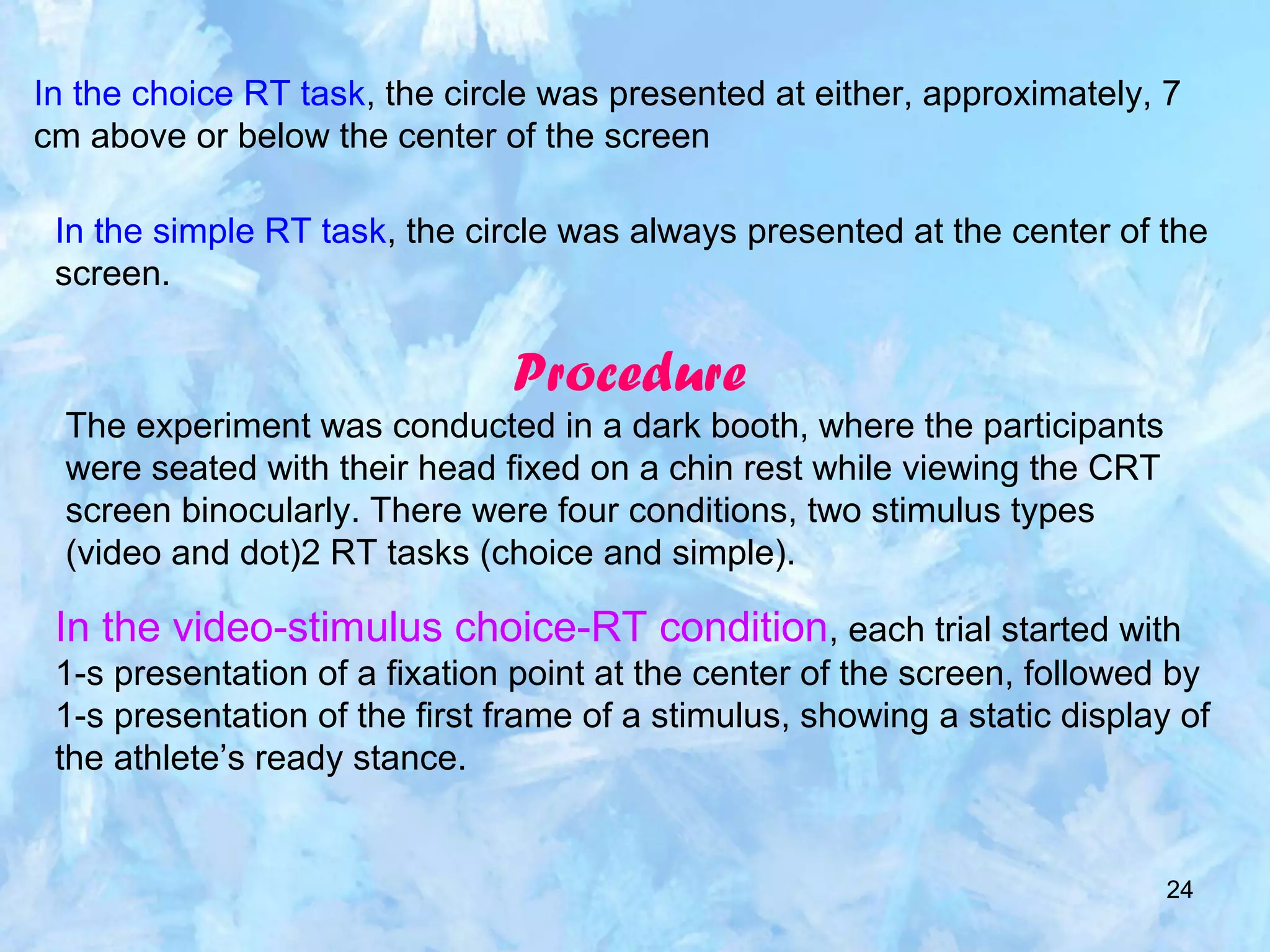 24
In the choice RT task, the circle was presented at either, approximately, 7
cm above or below the center of the screen
In the simple RT task, the circle was always presented at the center of the
screen.
Procedure
The experiment was conducted in a dark booth, where the participants
were seated with their head fixed on a chin rest while viewing the CRT
screen binocularly. There were four conditions, two stimulus types
(video and dot)2 RT tasks (choice and simple).
In the video-stimulus choice-RT condition, each trial started with
1-s presentation of a fixation point at the center of the screen, followed by
1-s presentation of the first frame of a stimulus, showing a static display of
the athlete’s ready stance.
 