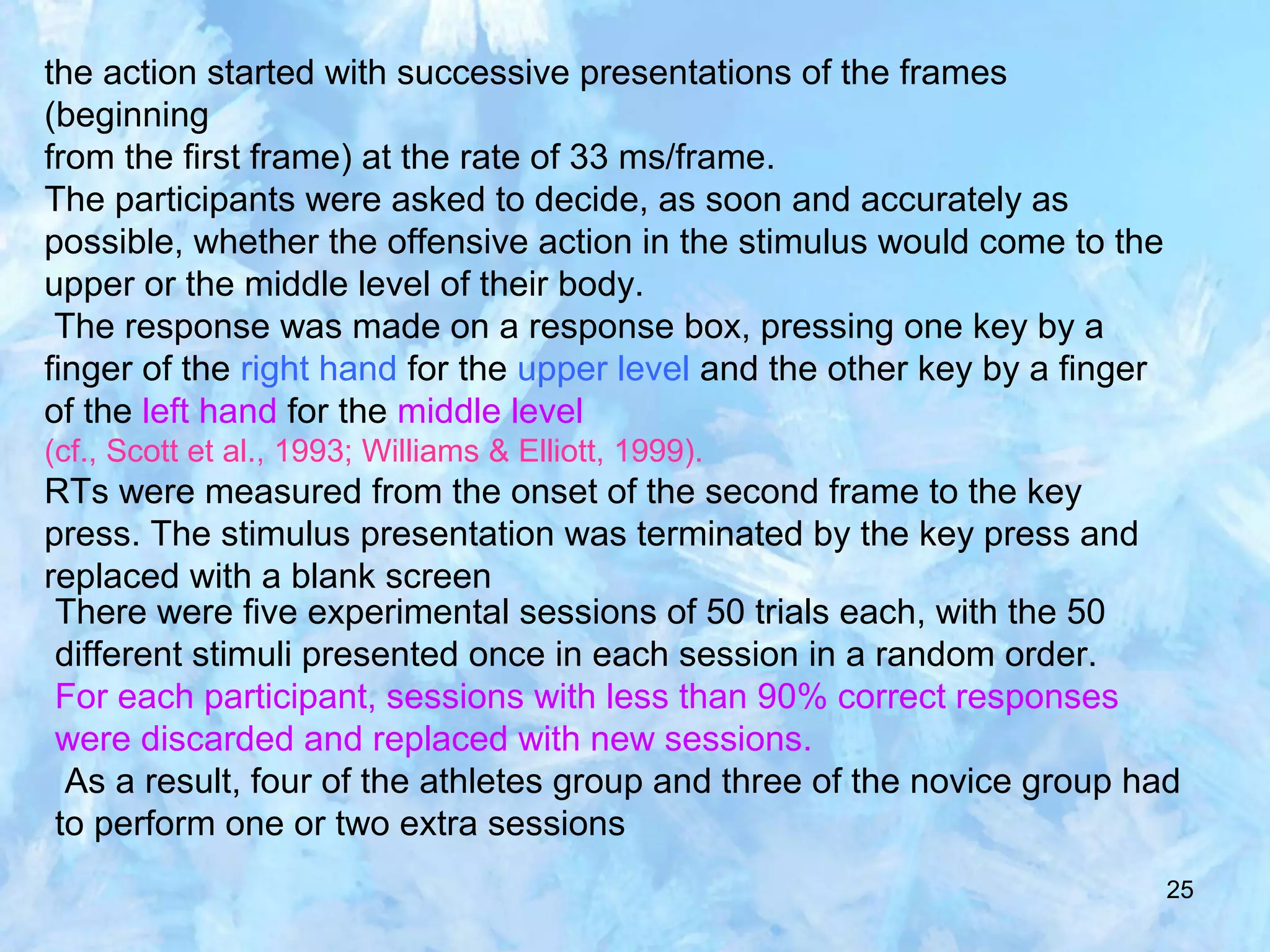 25
the action started with successive presentations of the frames
(beginning
from the first frame) at the rate of 33 ms/frame.
The participants were asked to decide, as soon and accurately as
possible, whether the offensive action in the stimulus would come to the
upper or the middle level of their body.
The response was made on a response box, pressing one key by a
finger of the right hand for the upper level and the other key by a finger
of the left hand for the middle level
(cf., Scott et al., 1993; Williams & Elliott, 1999).
RTs were measured from the onset of the second frame to the key
press. The stimulus presentation was terminated by the key press and
replaced with a blank screen
There were five experimental sessions of 50 trials each, with the 50
different stimuli presented once in each session in a random order.
For each participant, sessions with less than 90% correct responses
were discarded and replaced with new sessions.
As a result, four of the athletes group and three of the novice group had
to perform one or two extra sessions
 