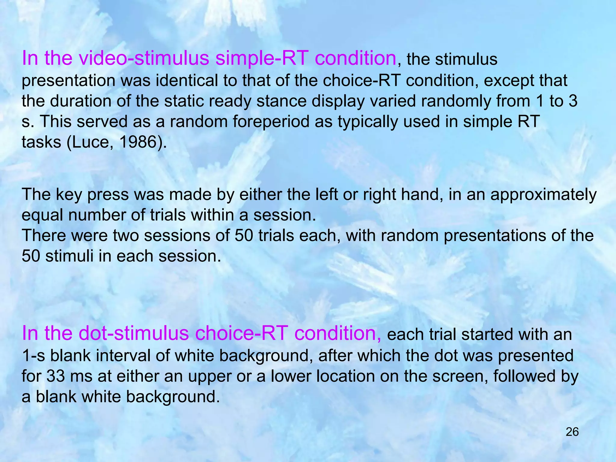 26
In the video-stimulus simple-RT condition, the stimulus
presentation was identical to that of the choice-RT condition, except that
the duration of the static ready stance display varied randomly from 1 to 3
s. This served as a random foreperiod as typically used in simple RT
tasks (Luce, 1986).
The key press was made by either the left or right hand, in an approximately
equal number of trials within a session.
There were two sessions of 50 trials each, with random presentations of the
50 stimuli in each session.
In the dot-stimulus choice-RT condition, each trial started with an
1-s blank interval of white background, after which the dot was presented
for 33 ms at either an upper or a lower location on the screen, followed by
a blank white background.
 