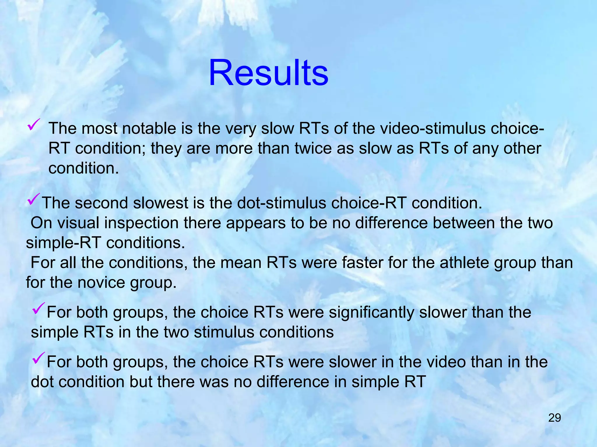 29
Results
 The most notable is the very slow RTs of the video-stimulus choice-
RT condition; they are more than twice as slow as RTs of any other
condition.
The second slowest is the dot-stimulus choice-RT condition.
On visual inspection there appears to be no difference between the two
simple-RT conditions.
For all the conditions, the mean RTs were faster for the athlete group than
for the novice group.
For both groups, the choice RTs were significantly slower than the
simple RTs in the two stimulus conditions
For both groups, the choice RTs were slower in the video than in the
dot condition but there was no difference in simple RT
 