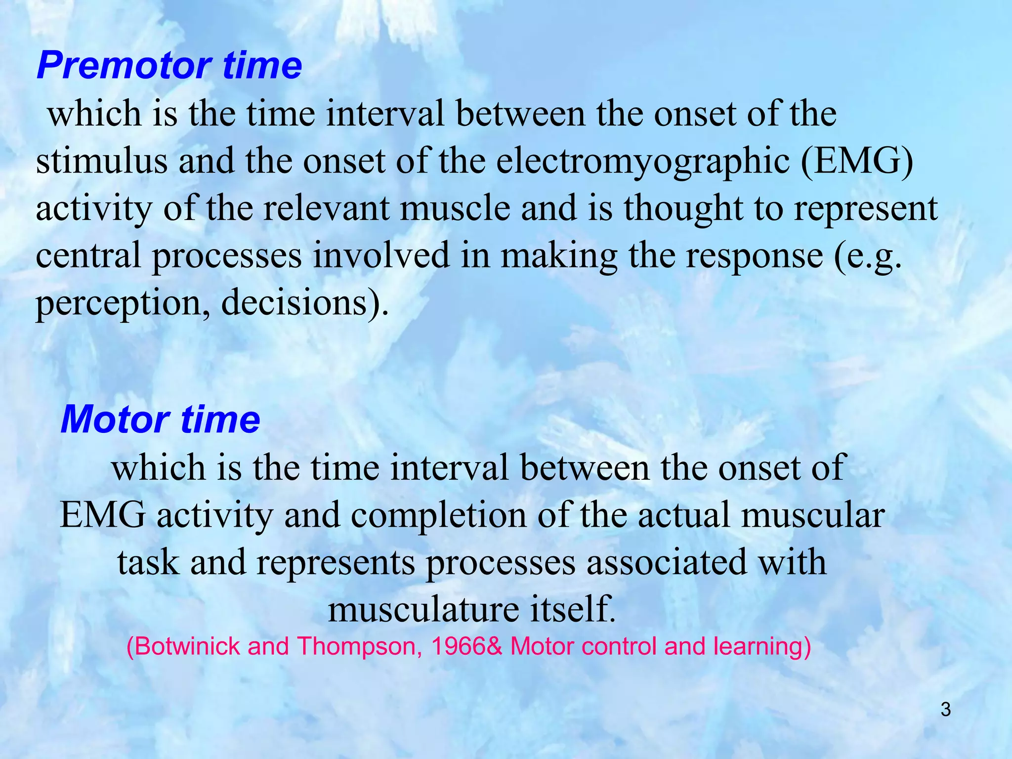 3
Premotor time
which is the time interval between the onset of the
stimulus and the onset of the electromyographic (EMG)
activity of the relevant muscle and is thought to represent
central processes involved in making the response (e.g.
perception, decisions).
Motor time
which is the time interval between the onset of
EMG activity and completion of the actual muscular
task and represents processes associated with
musculature itself.
(Botwinick and Thompson, 1966& Motor control and learning)
 