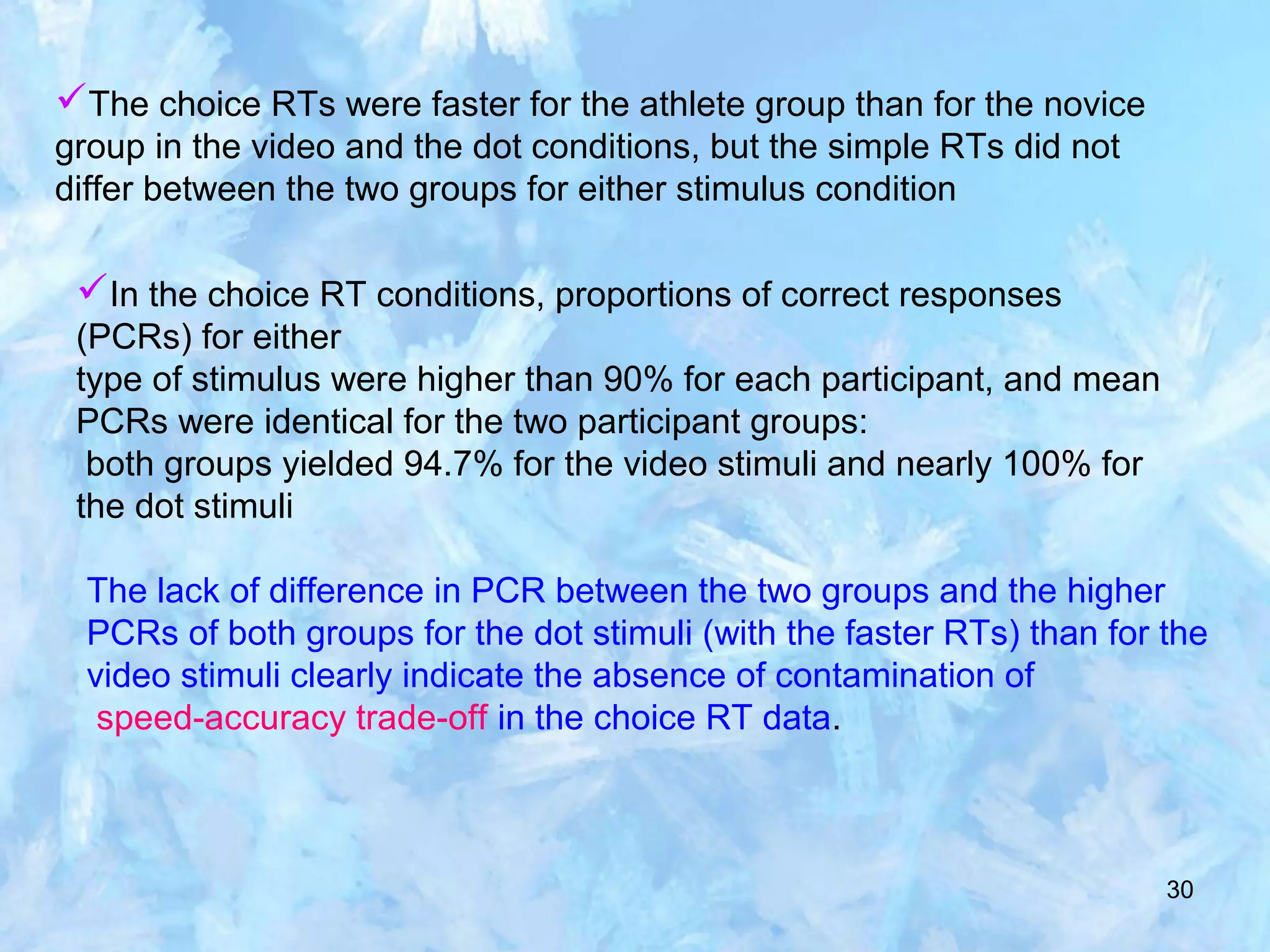 30
The choice RTs were faster for the athlete group than for the novice
group in the video and the dot conditions, but the simple RTs did not
differ between the two groups for either stimulus condition
In the choice RT conditions, proportions of correct responses
(PCRs) for either
type of stimulus were higher than 90% for each participant, and mean
PCRs were identical for the two participant groups:
both groups yielded 94.7% for the video stimuli and nearly 100% for
the dot stimuli
The lack of difference in PCR between the two groups and the higher
PCRs of both groups for the dot stimuli (with the faster RTs) than for the
video stimuli clearly indicate the absence of contamination of
speed-accuracy trade-off in the choice RT data.
 