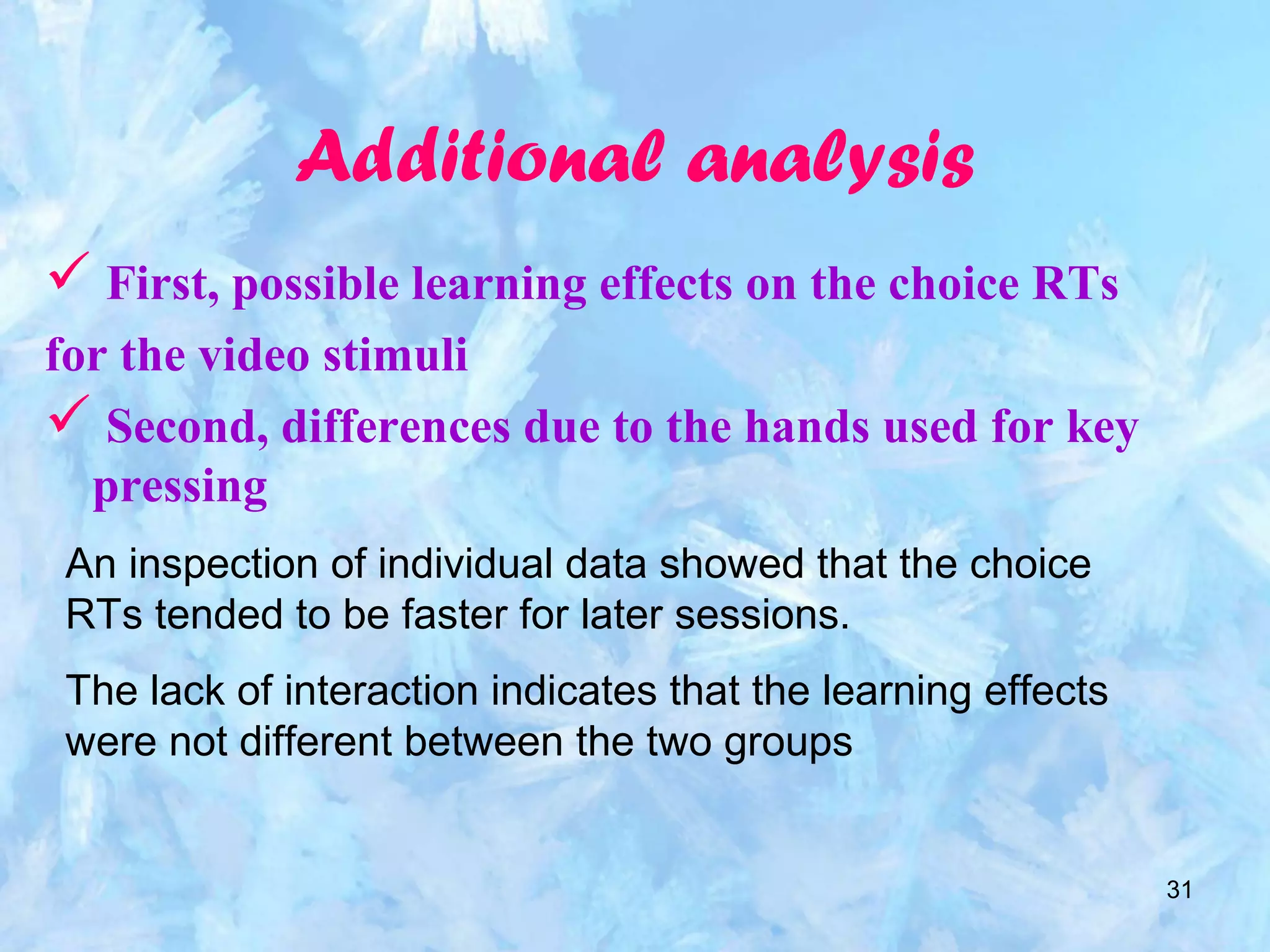 31
Additional analysis
 First, possible learning effects on the choice RTs
for the video stimuli
 Second, differences due to the hands used for key
pressing
An inspection of individual data showed that the choice
RTs tended to be faster for later sessions.
The lack of interaction indicates that the learning effects
were not different between the two groups
 