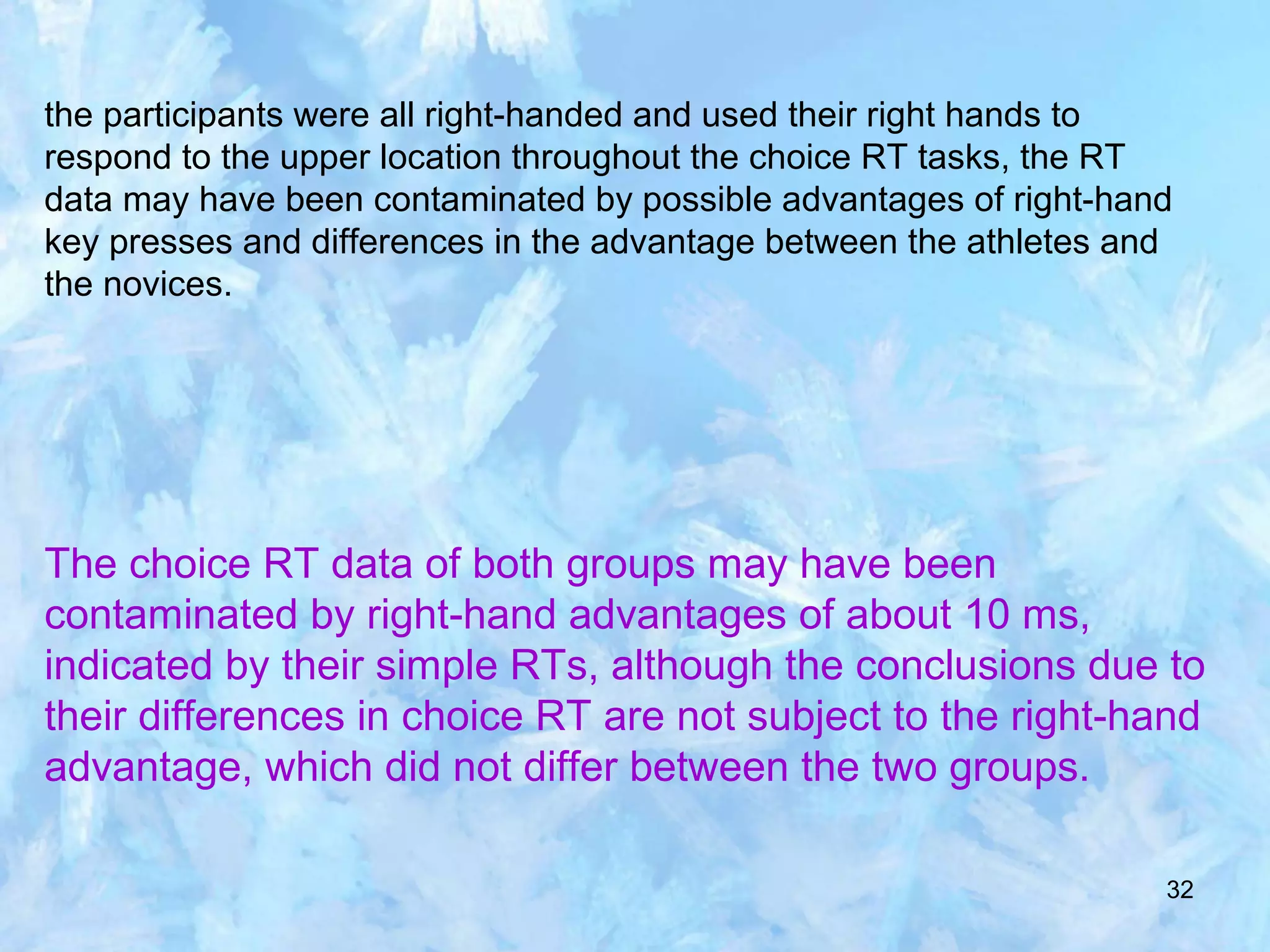 32
the participants were all right-handed and used their right hands to
respond to the upper location throughout the choice RT tasks, the RT
data may have been contaminated by possible advantages of right-hand
key presses and differences in the advantage between the athletes and
the novices.
The choice RT data of both groups may have been
contaminated by right-hand advantages of about 10 ms,
indicated by their simple RTs, although the conclusions due to
their differences in choice RT are not subject to the right-hand
advantage, which did not differ between the two groups.
 