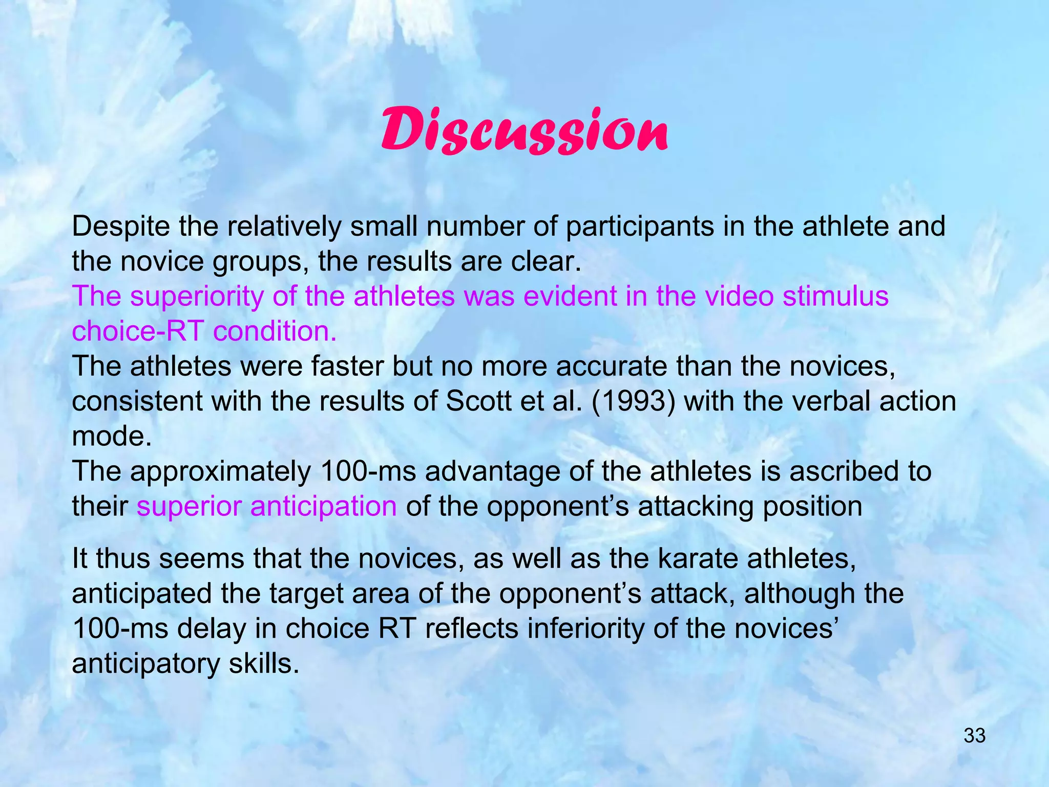 33
Discussion
Despite the relatively small number of participants in the athlete and
the novice groups, the results are clear.
The superiority of the athletes was evident in the video stimulus
choice-RT condition.
The athletes were faster but no more accurate than the novices,
consistent with the results of Scott et al. (1993) with the verbal action
mode.
The approximately 100-ms advantage of the athletes is ascribed to
their superior anticipation of the opponent’s attacking position
It thus seems that the novices, as well as the karate athletes,
anticipated the target area of the opponent’s attack, although the
100-ms delay in choice RT reflects inferiority of the novices’
anticipatory skills.
 