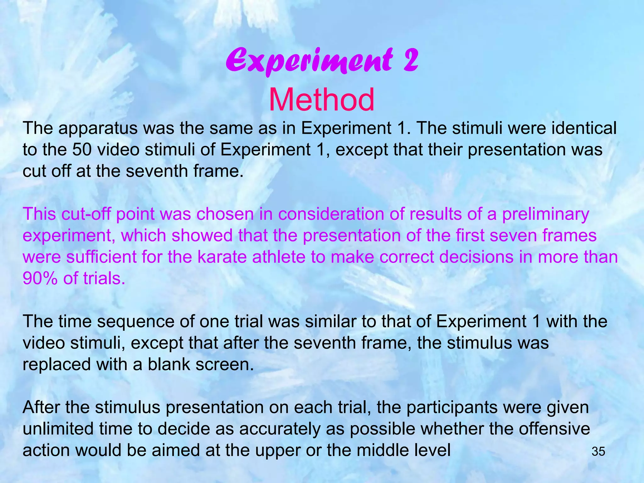 35
Experiment 2
Method
The apparatus was the same as in Experiment 1. The stimuli were identical
to the 50 video stimuli of Experiment 1, except that their presentation was
cut off at the seventh frame.
This cut-off point was chosen in consideration of results of a preliminary
experiment, which showed that the presentation of the first seven frames
were sufficient for the karate athlete to make correct decisions in more than
90% of trials.
The time sequence of one trial was similar to that of Experiment 1 with the
video stimuli, except that after the seventh frame, the stimulus was
replaced with a blank screen.
After the stimulus presentation on each trial, the participants were given
unlimited time to decide as accurately as possible whether the offensive
action would be aimed at the upper or the middle level
 