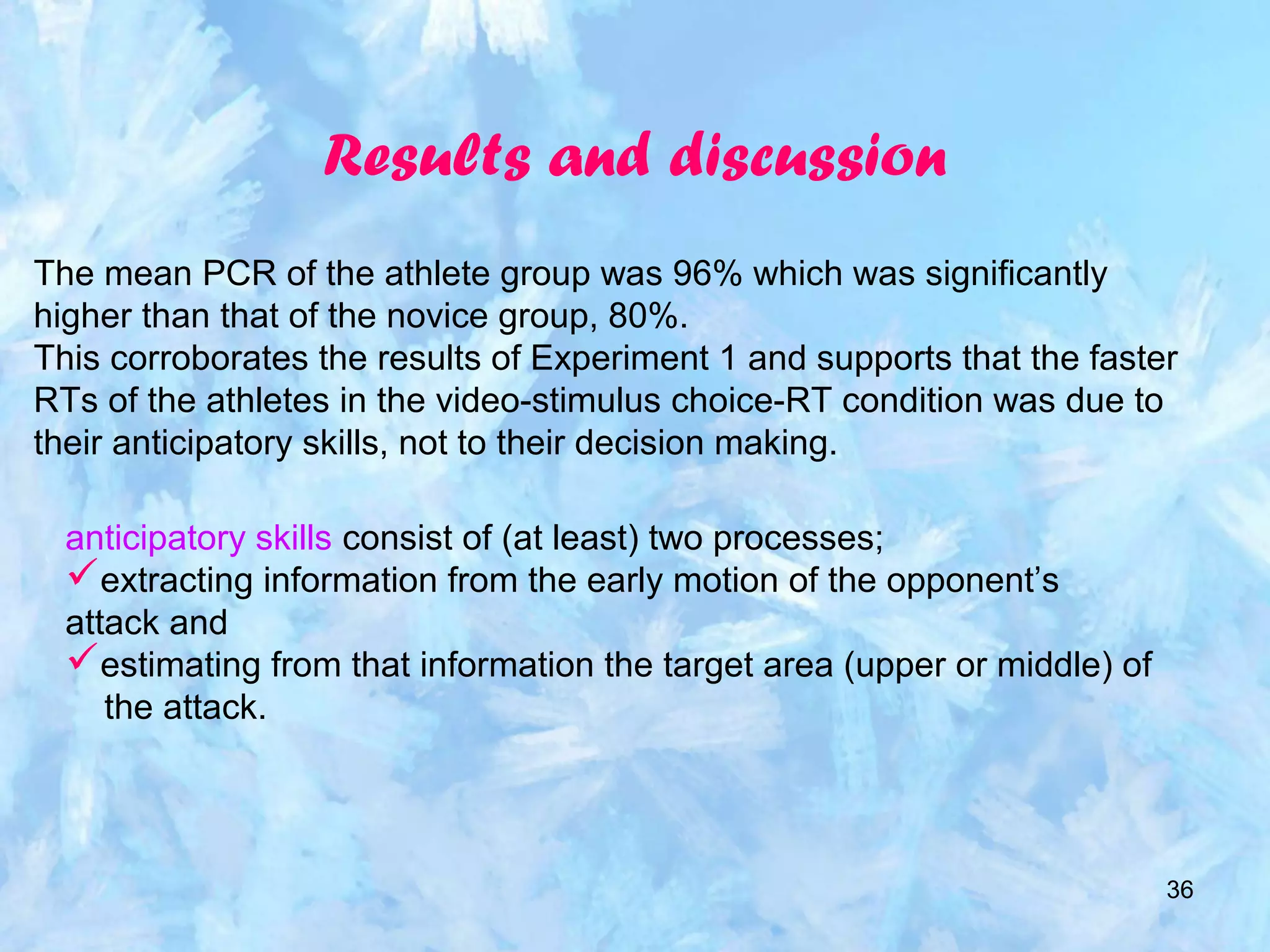 36
Results and discussion
The mean PCR of the athlete group was 96% which was significantly
higher than that of the novice group, 80%.
This corroborates the results of Experiment 1 and supports that the faster
RTs of the athletes in the video-stimulus choice-RT condition was due to
their anticipatory skills, not to their decision making.
anticipatory skills consist of (at least) two processes;
extracting information from the early motion of the opponent’s
attack and
estimating from that information the target area (upper or middle) of
the attack.
 