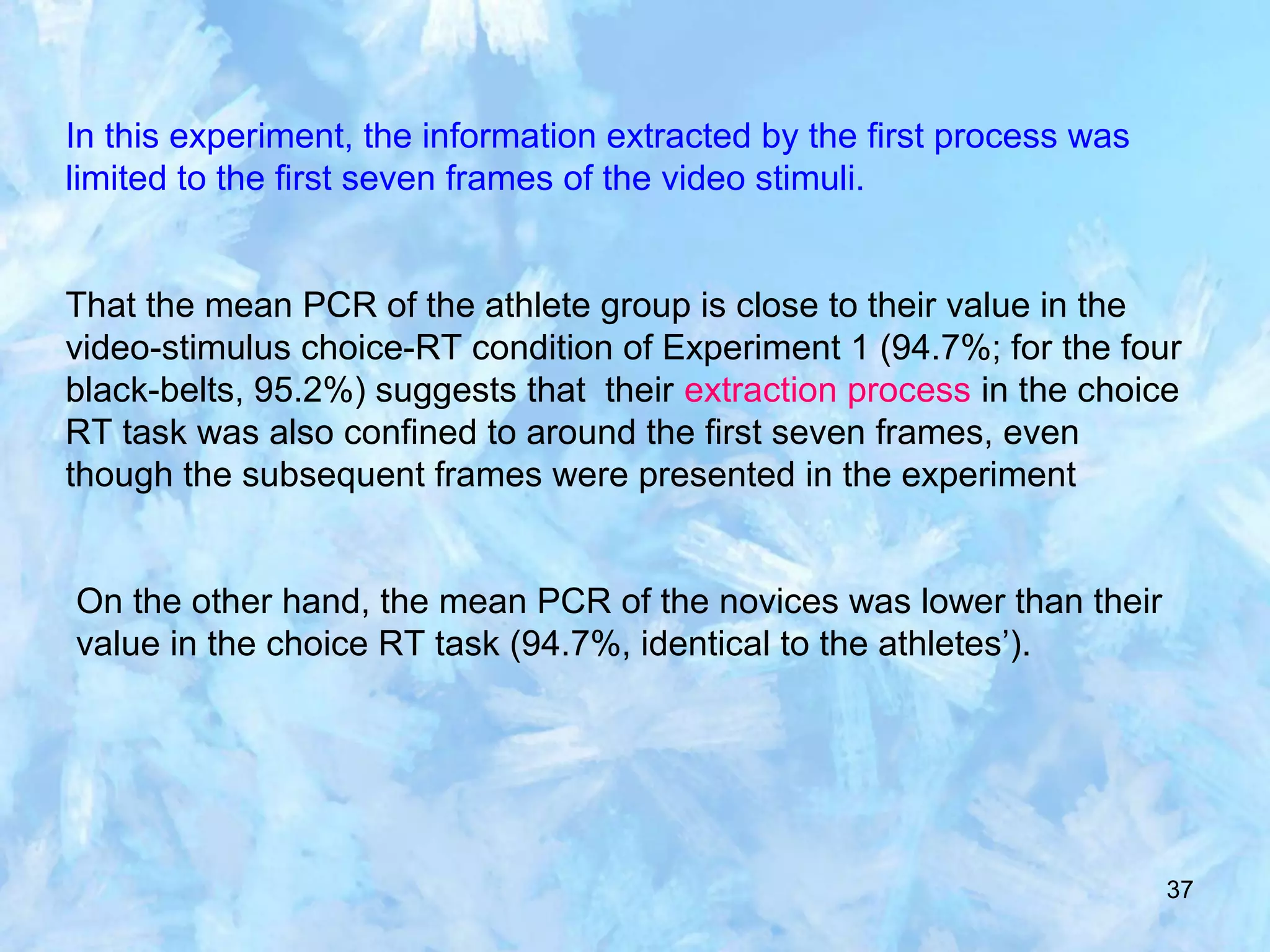 37
In this experiment, the information extracted by the first process was
limited to the first seven frames of the video stimuli.
That the mean PCR of the athlete group is close to their value in the
video-stimulus choice-RT condition of Experiment 1 (94.7%; for the four
black-belts, 95.2%) suggests that their extraction process in the choice
RT task was also confined to around the first seven frames, even
though the subsequent frames were presented in the experiment
On the other hand, the mean PCR of the novices was lower than their
value in the choice RT task (94.7%, identical to the athletes’).
 