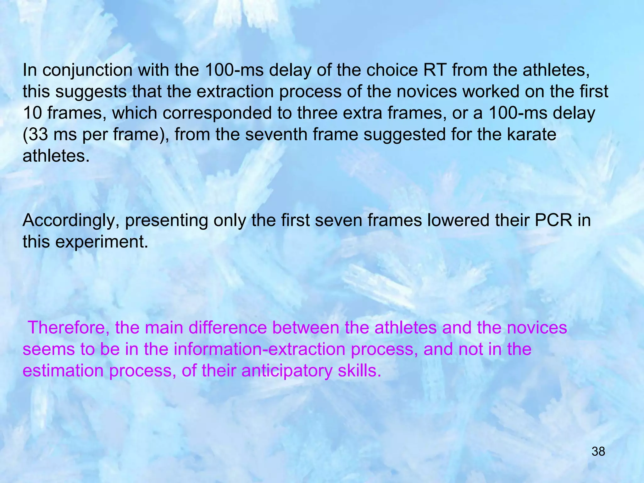 38
In conjunction with the 100-ms delay of the choice RT from the athletes,
this suggests that the extraction process of the novices worked on the first
10 frames, which corresponded to three extra frames, or a 100-ms delay
(33 ms per frame), from the seventh frame suggested for the karate
athletes.
Accordingly, presenting only the first seven frames lowered their PCR in
this experiment.
Therefore, the main difference between the athletes and the novices
seems to be in the information-extraction process, and not in the
estimation process, of their anticipatory skills.
 