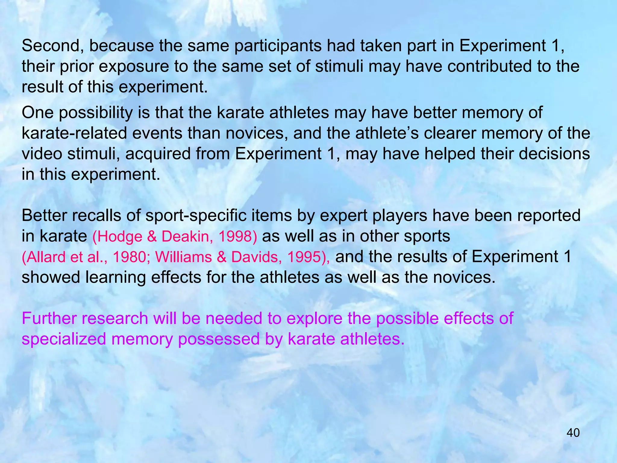 40
Second, because the same participants had taken part in Experiment 1,
their prior exposure to the same set of stimuli may have contributed to the
result of this experiment.
One possibility is that the karate athletes may have better memory of
karate-related events than novices, and the athlete’s clearer memory of the
video stimuli, acquired from Experiment 1, may have helped their decisions
in this experiment.
Better recalls of sport-specific items by expert players have been reported
in karate (Hodge & Deakin, 1998) as well as in other sports
(Allard et al., 1980; Williams & Davids, 1995), and the results of Experiment 1
showed learning effects for the athletes as well as the novices.
Further research will be needed to explore the possible effects of
specialized memory possessed by karate athletes.
 