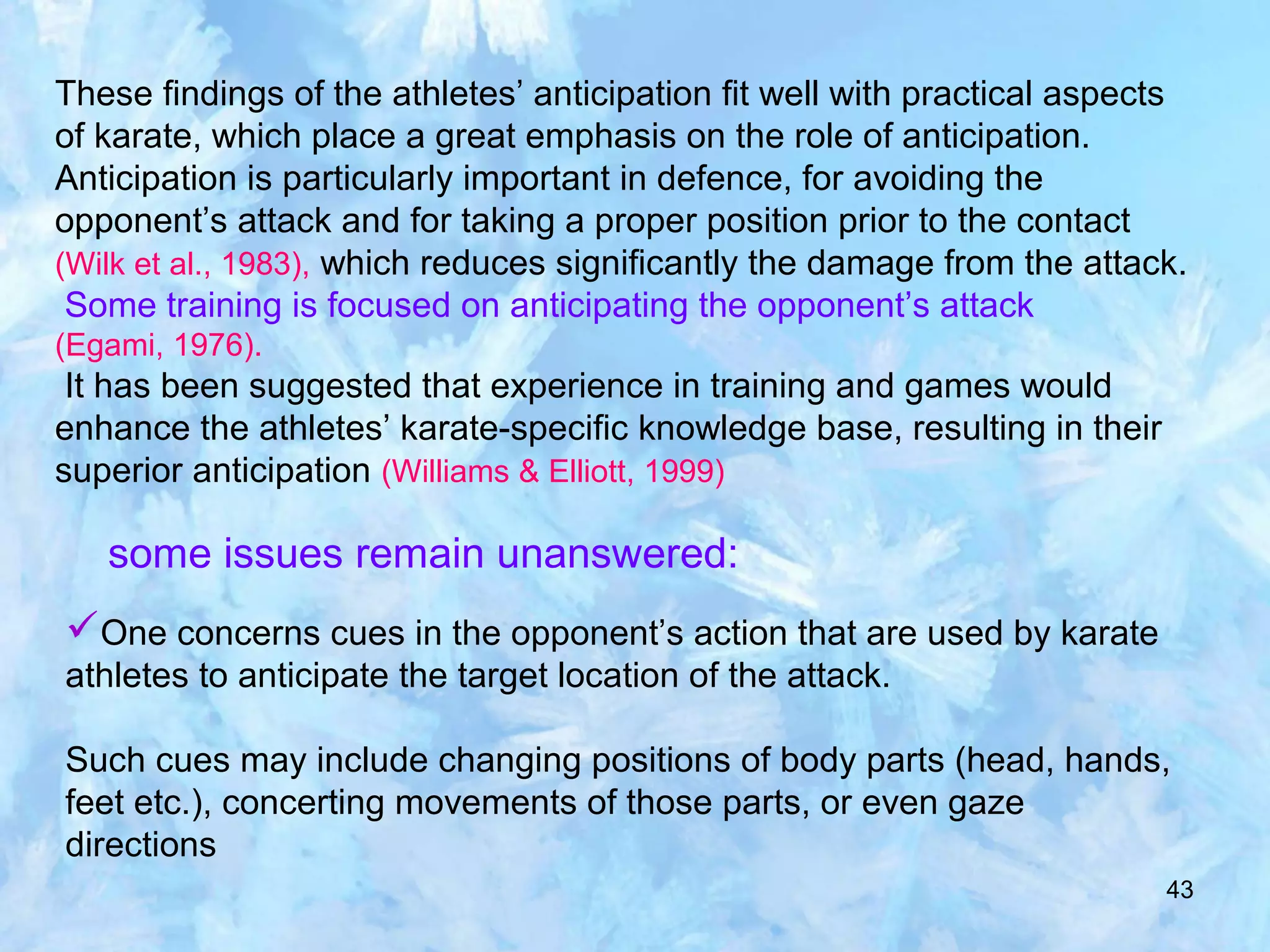 43
These findings of the athletes’ anticipation fit well with practical aspects
of karate, which place a great emphasis on the role of anticipation.
Anticipation is particularly important in defence, for avoiding the
opponent’s attack and for taking a proper position prior to the contact
(Wilk et al., 1983), which reduces significantly the damage from the attack.
Some training is focused on anticipating the opponent’s attack
(Egami, 1976).
It has been suggested that experience in training and games would
enhance the athletes’ karate-specific knowledge base, resulting in their
superior anticipation (Williams & Elliott, 1999)
some issues remain unanswered:
One concerns cues in the opponent’s action that are used by karate
athletes to anticipate the target location of the attack.
Such cues may include changing positions of body parts (head, hands,
feet etc.), concerting movements of those parts, or even gaze
directions
 