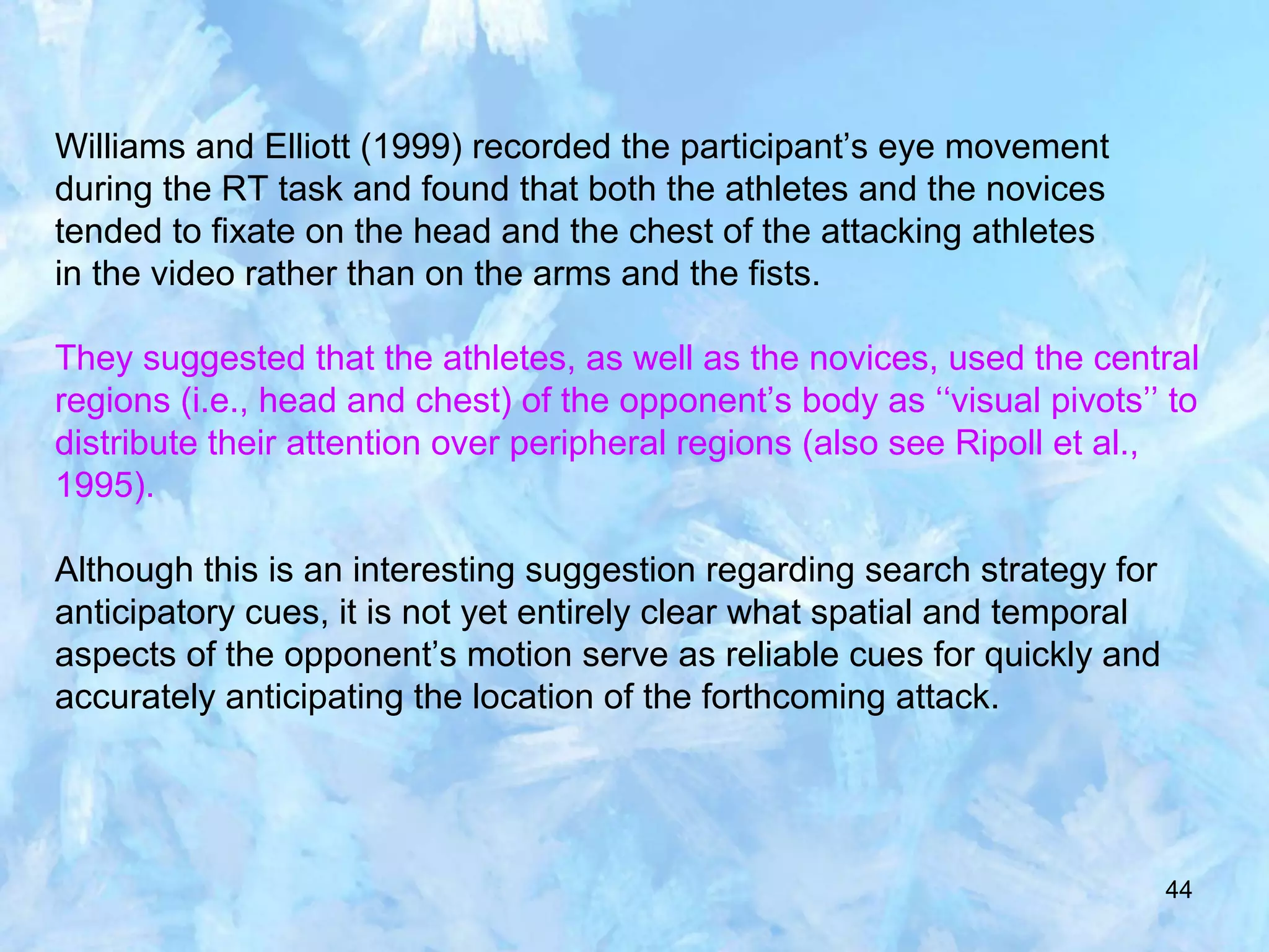 44
Williams and Elliott (1999) recorded the participant’s eye movement
during the RT task and found that both the athletes and the novices
tended to fixate on the head and the chest of the attacking athletes
in the video rather than on the arms and the fists.
They suggested that the athletes, as well as the novices, used the central
regions (i.e., head and chest) of the opponent’s body as ‘‘visual pivots’’ to
distribute their attention over peripheral regions (also see Ripoll et al.,
1995).
Although this is an interesting suggestion regarding search strategy for
anticipatory cues, it is not yet entirely clear what spatial and temporal
aspects of the opponent’s motion serve as reliable cues for quickly and
accurately anticipating the location of the forthcoming attack.
 