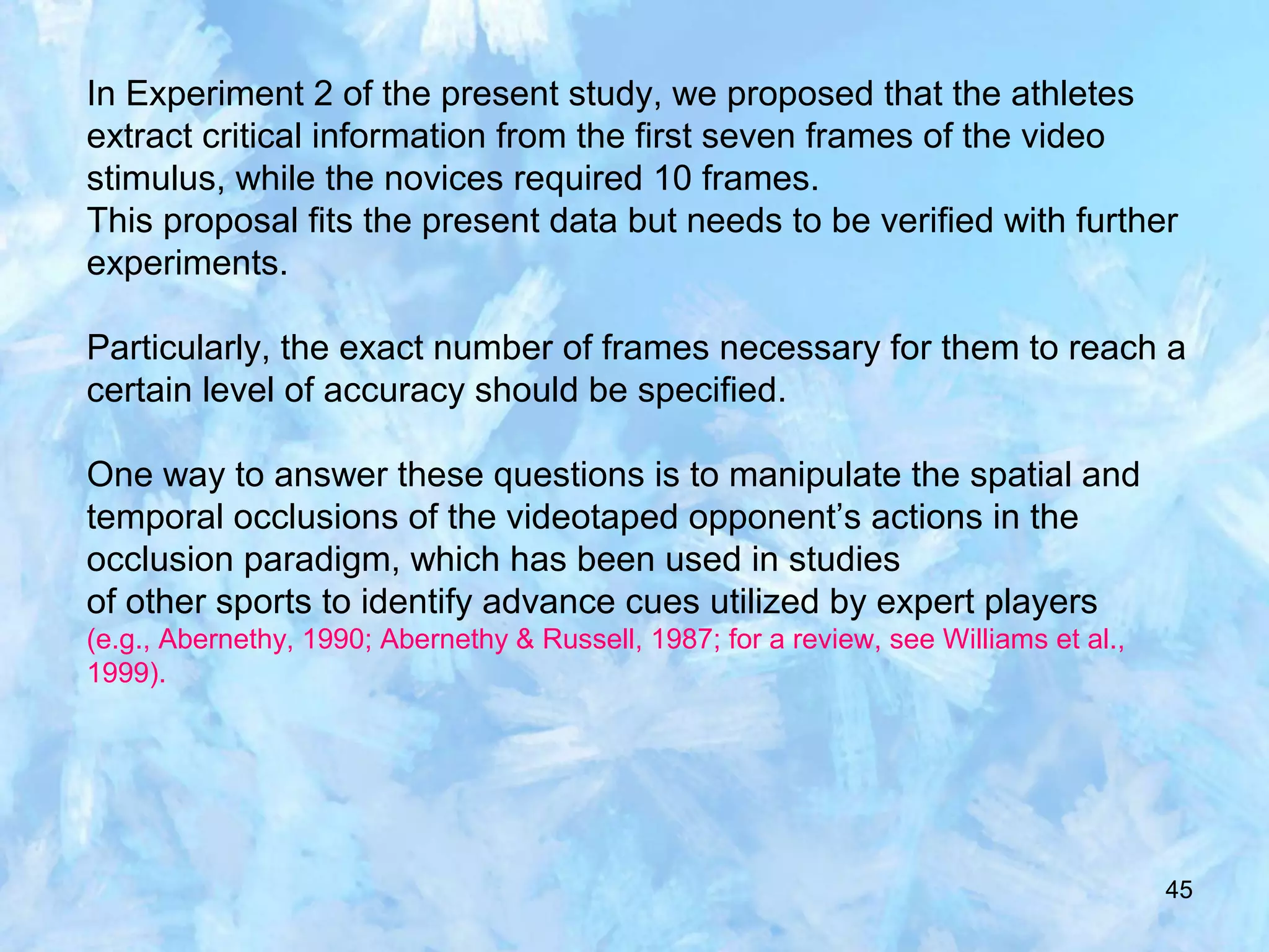 45
In Experiment 2 of the present study, we proposed that the athletes
extract critical information from the first seven frames of the video
stimulus, while the novices required 10 frames.
This proposal fits the present data but needs to be verified with further
experiments.
Particularly, the exact number of frames necessary for them to reach a
certain level of accuracy should be specified.
One way to answer these questions is to manipulate the spatial and
temporal occlusions of the videotaped opponent’s actions in the
occlusion paradigm, which has been used in studies
of other sports to identify advance cues utilized by expert players
(e.g., Abernethy, 1990; Abernethy & Russell, 1987; for a review, see Williams et al.,
1999).
 
