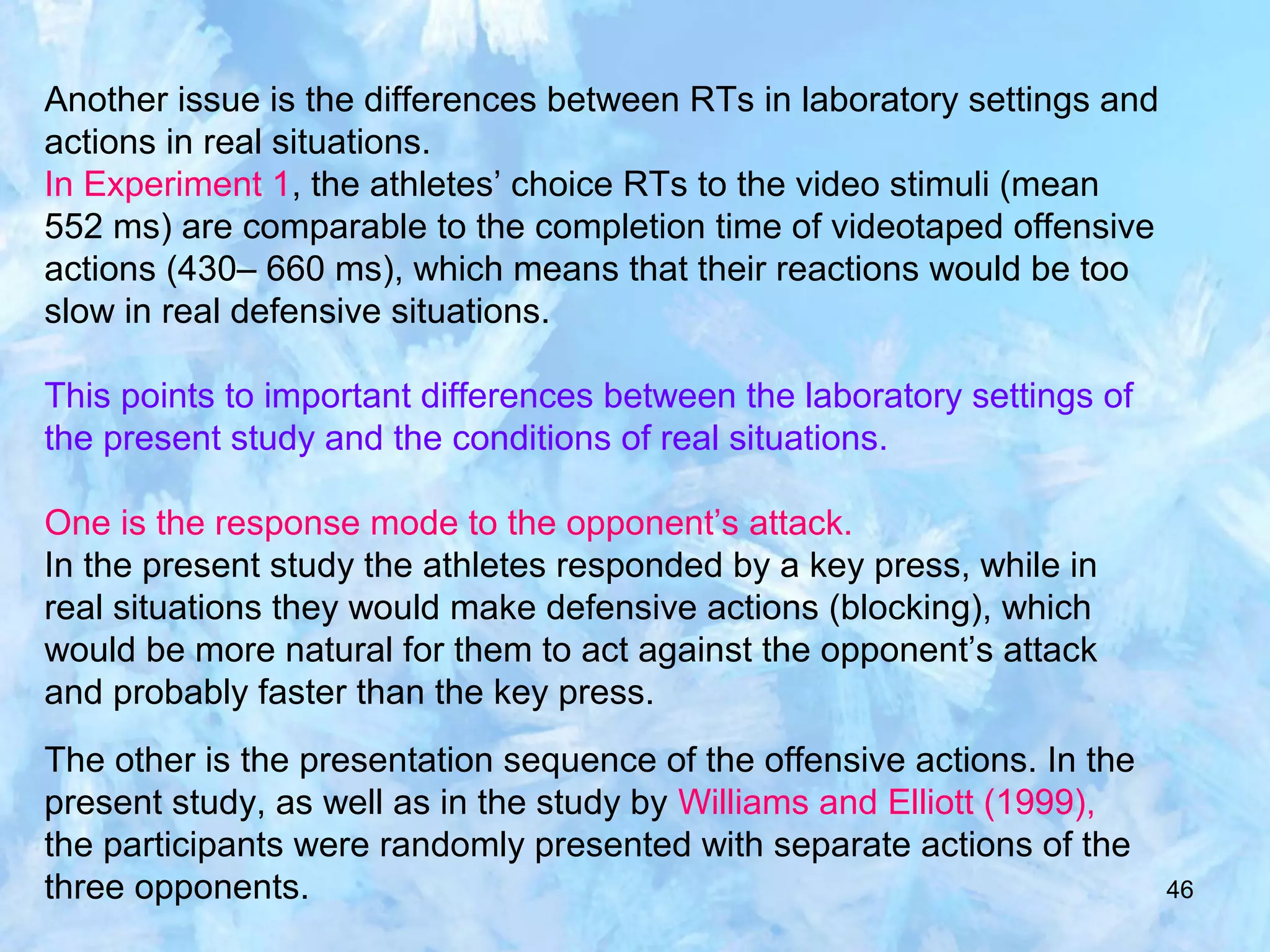 46
Another issue is the differences between RTs in laboratory settings and
actions in real situations.
In Experiment 1, the athletes’ choice RTs to the video stimuli (mean
552 ms) are comparable to the completion time of videotaped offensive
actions (430– 660 ms), which means that their reactions would be too
slow in real defensive situations.
This points to important differences between the laboratory settings of
the present study and the conditions of real situations.
One is the response mode to the opponent’s attack.
In the present study the athletes responded by a key press, while in
real situations they would make defensive actions (blocking), which
would be more natural for them to act against the opponent’s attack
and probably faster than the key press.
The other is the presentation sequence of the offensive actions. In the
present study, as well as in the study by Williams and Elliott (1999),
the participants were randomly presented with separate actions of the
three opponents.
 