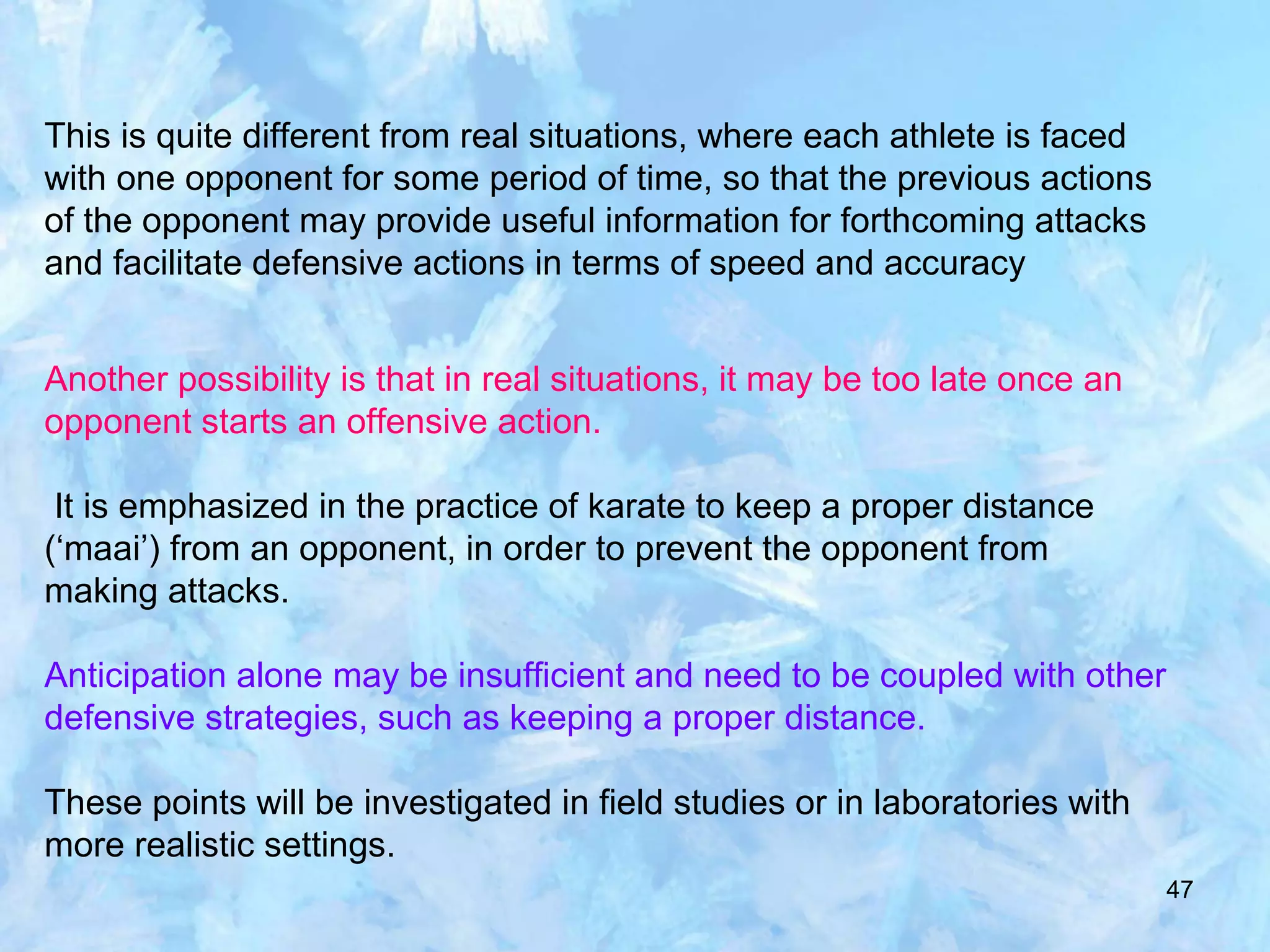 47
This is quite different from real situations, where each athlete is faced
with one opponent for some period of time, so that the previous actions
of the opponent may provide useful information for forthcoming attacks
and facilitate defensive actions in terms of speed and accuracy
Another possibility is that in real situations, it may be too late once an
opponent starts an offensive action.
It is emphasized in the practice of karate to keep a proper distance
(‘maai’) from an opponent, in order to prevent the opponent from
making attacks.
Anticipation alone may be insufficient and need to be coupled with other
defensive strategies, such as keeping a proper distance.
These points will be investigated in field studies or in laboratories with
more realistic settings.
 