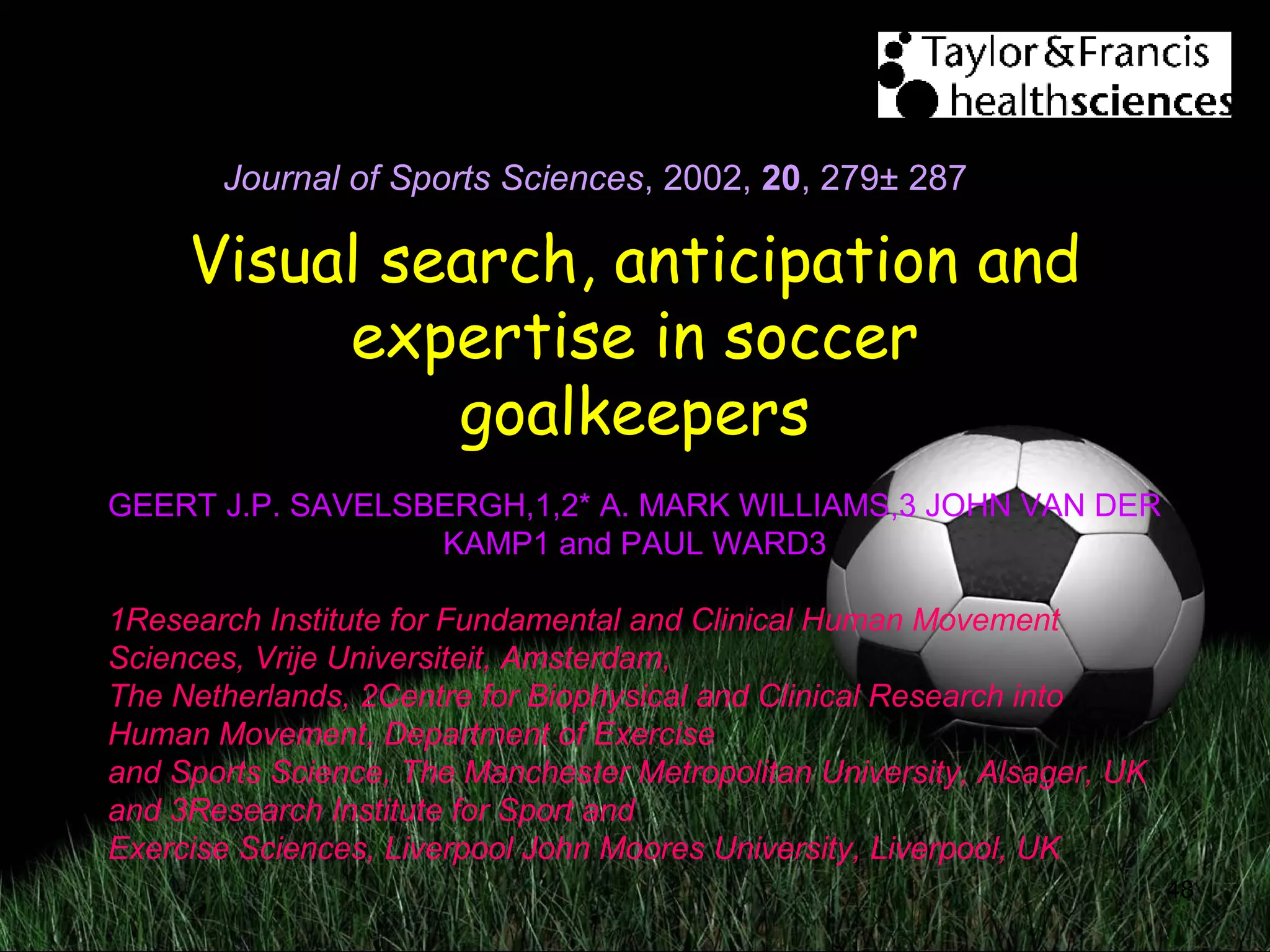 48
Visual search, anticipation and
expertise in soccer
goalkeepers
GEERT J.P. SAVELSBERGH,1,2* A. MARK WILLIAMS,3 JOHN VAN DER
KAMP1 and PAUL WARD3
1Research Institute for Fundamental and Clinical Human Movement
Sciences, Vrije Universiteit, Amsterdam,
The Netherlands, 2Centre for Biophysical and Clinical Research into
Human Movement, Department of Exercise
and Sports Science, The Manchester Metropolitan University, Alsager, UK
and 3Research Institute for Sport and
Exercise Sciences, Liverpool John Moores University, Liverpool, UK
Journal of Sports Sciences, 2002, 20,
Journal of Sports Sciences, 2002, 20, 279± 287
 